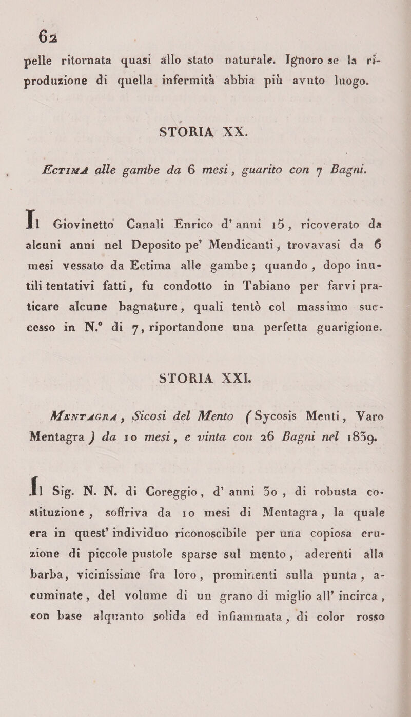 pelle ritornata quasi allo stato naturale. Ignoro se la ri- produzione di quella infermità abbia più avuto luogo. STORIA XX. Ectima alle gambe da 6 mesi, guarito con 7 Bagni. Il Giovinetto Canali Enrico d’anni i5, ricoverato da alcuni anni nel Deposito pe’ Mendicanti, trovavasi da 6 mesi vessato da Ectima alle gambe ; quando , dopo inu¬ tili tentativi fatti, fu condotto in Tabiano per farvi pra¬ ticare alcune bagnature, quali tentò col massimo suc¬ cesso in N.° di 7, riportandone una perfetta guarigione. STORIA XXL Mentagra , Sicosi del Mento ( Sycosis Menti, Varo Mentagra ) da io mesi, e vinta con 26 Bagni nel 1859. Il Sig. N. N. di Coreggio, d’ anni 3o , di robusta co¬ stituzione , soffriva da io mesi di Mentagra, la quale era in quest’ individuo riconoscibile per una copiosa eru¬ zione di piccole pustole sparse sul mento , aderenti alla barba, vicinissime fra loro, prominenti sulla purità, a- cuminate , del volume di un grano di miglio all’ incirca , con base alquanto solida ed infiammata _, di color rosso