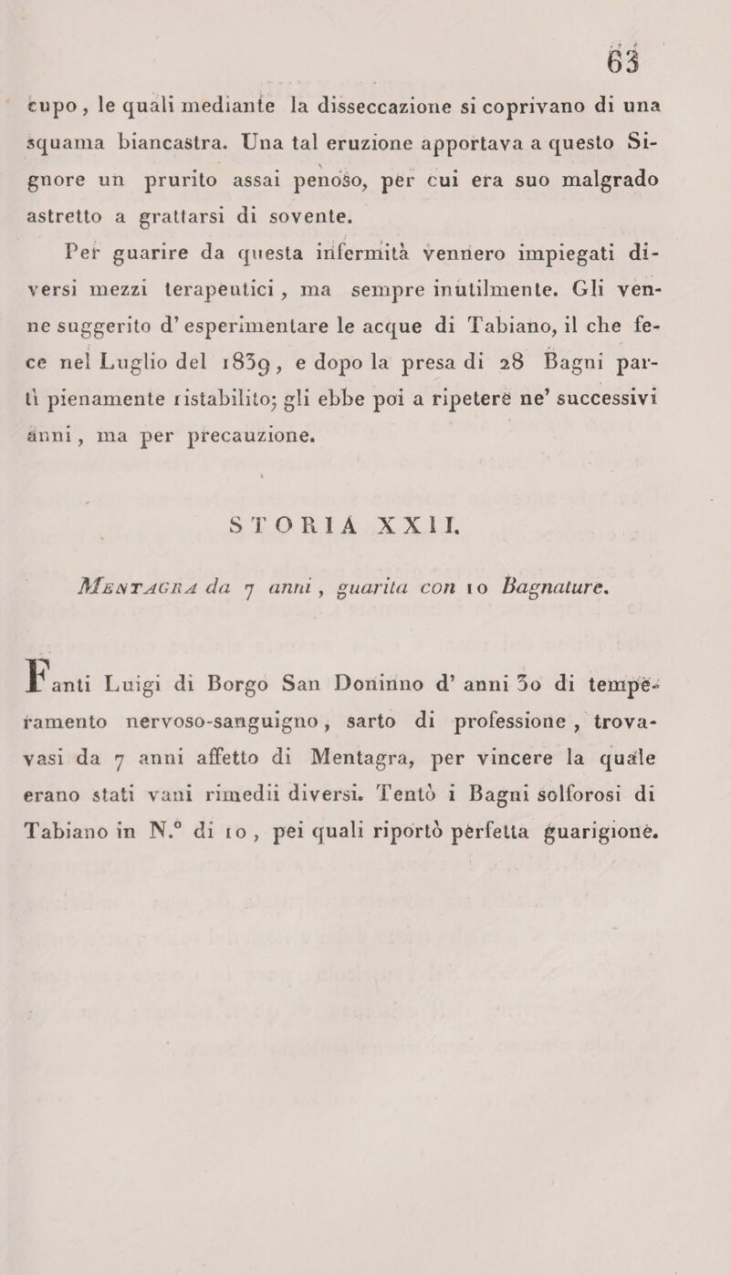 cupo , le quali mediante la disseccazione si coprivano di una squama biancastra. Una tal eruzione apportava a questo Si¬ gnore un prurito assai penoso, per cui era suo malgrado astretto a grattarsi di sovente. Per guarire da questa infermità vennero impiegati di¬ versi mezzi terapeutici , ma sempre inutilmente. Gli ven¬ ne suggerito d’esperimentare le acque di Tabiano, il che fe¬ ce nel Luglio del 1839, e dopo la presa di 28 Bagni par¬ ti pienamente ristabilito* gli ebbe poi a ripetere ne’ successivi anni, ma per precauzione. S T ORIA XXII. Me ut ag 11 a da 7 anni, guarita con io Bagnature. i anti Luigi di Borgo San Doninno d’ anni 3o di tempe¬ ramento nervoso-sanguigno, sarto di professione , trova- vasi da 7 anni affetto di Mentagra, per vincere la quatle erano stati vani rimedii diversi. Tentò i Bagni solforosi di Tabiano in N.° di io , pei quali riportò perfetta guarigione.