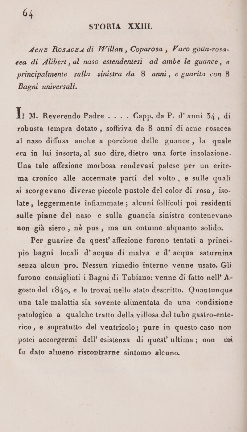 Acne Rosacea di TVillan, Coparosa , Varo gotta-rosa¬ cea di Aliberi, al naso estendentesi ad ambe le guance, & principalmente sulla sinistra da S anni, e guarita con 8 Bagni universali. Il M. Reverendo Padre .... Capp. da P. d’ anni 54 , di robusta tempra dotato , soffriva da 8 anni di acne rosacea al naso diffusa anche a porzione delle guance , la quale era in lui insorta, al suo dire, dietro una forte insolazione. Una tale affezione morbosa rendevasi palese per un erite¬ ma cronico alle accennate parti del volto , e sulle quali si scorgevano diverse piccole pustole del color di rosa, iso¬ late , leggermente infiammate ; alcuni follicoli poi residenti sulle pinne del naso e sulla guancia sinistra contenevano non già siero , nè pus , ma un ontume alquanto solido. Per guarire da quest’ affezione furono tentati a princi¬ pio bagni locali d’ acqua di malva e d’ acqua saturnina senza alcun prò. Nessun rimedio interno venne usato. Gli furono consigliati i Bagni di Tabiano: venne di fatto nell’ A- gost.o del 1840, e lo trovai nello stato descritto. Quantunque una tale malattia sia sovente alimentata da una condizione patologica a qualche tratto della villosa del tubo gastro-ente¬ rico , e sopratutto del ventricolo; pure in questo caso non potei accorgermi dell’ esistenza di quest’ ultima ; non mi fu dato almeno riscontrarne sintomo alcuno.