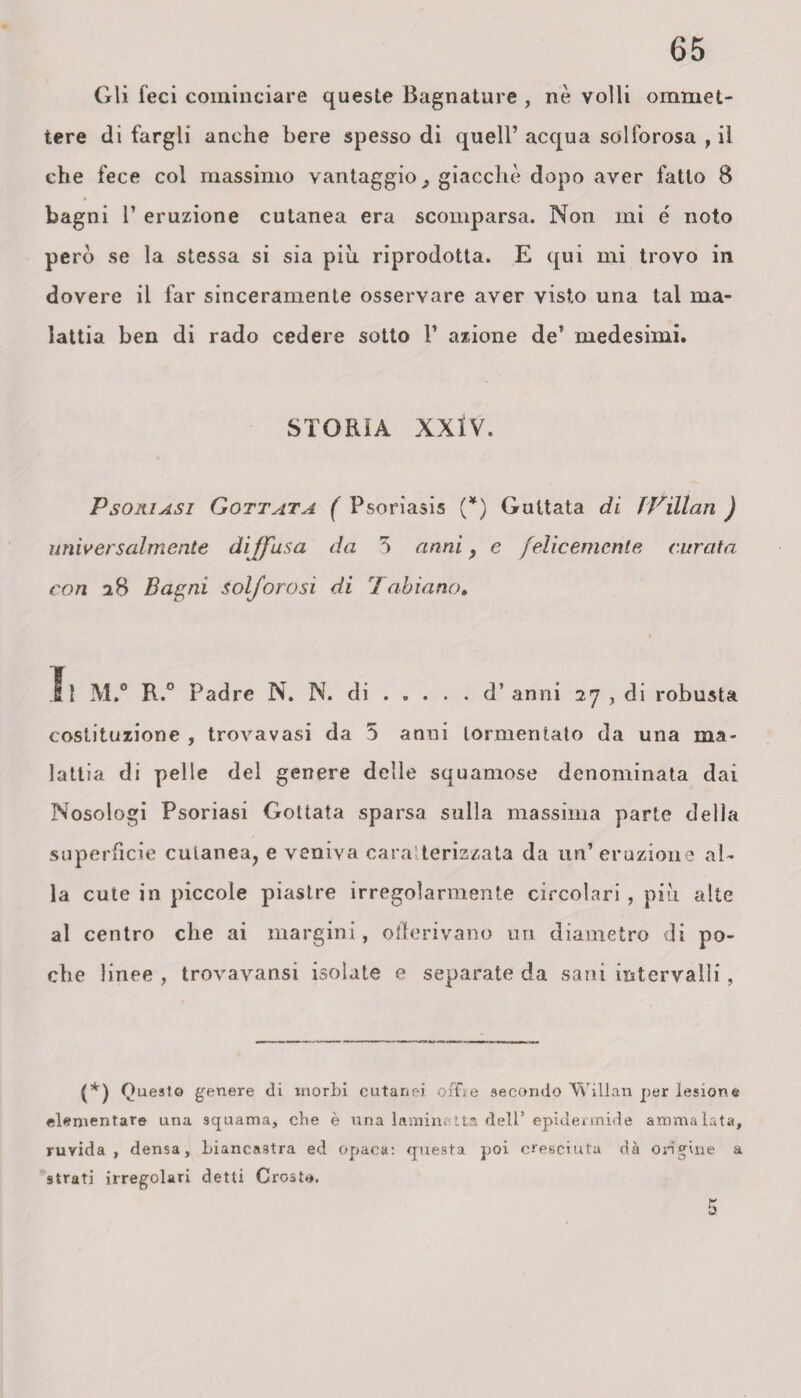 Gli feci cominciare queste Bagnature , nè volli omrnet- tere di fargli anche bere spesso di quell’ acqua solforosa , il che fece col massimo vantaggio ^ giacche dopo aver fatto 8 bagni 1’ eruzione cutanea era scomparsa. Non mi é noto però se la stessa si sia piu riprodotta. E qui mi trovo in dovere il far sinceramente osservare aver visto una tal ma¬ lattia ben di rado cedere sotto 1* azione de’ medesimi. STORIA XXlV. Psoriasi Gottata ( Psoriasis (¥) Gultata di TVillan ) universalmente dijfasa da 3 anni f e felicemente curata con 28 Bagni solforosi di 'fabiano. Il M.° R.° Padre N. N. di.d’anni 27 , di robusta costituzione , trovavasi da 5 anni tormentato da una ma¬ lattia di pelle del genere delle squamose denominata dai IVosologi Psoriasi Gottata sparsa sulla massima parte della superficie cutanea, e veniva caratterizzata da un’eruzione al¬ la cute in piccole piastre irregolarmente circolari , più alte al centro che ai margini, otlerivano uri diametro di po¬ che linee , trovavansi isolate e separate da sani intervalli, (*) Questo genere di morbi cutanei offie secondo TVillan per lesione elementare una squama, che è una laminetta dell’ epidermide ammalata, ruvida, densa, biancastra ed opaca: questa poi cresciuta dà origine a 9trati irregolari detti Crosta.