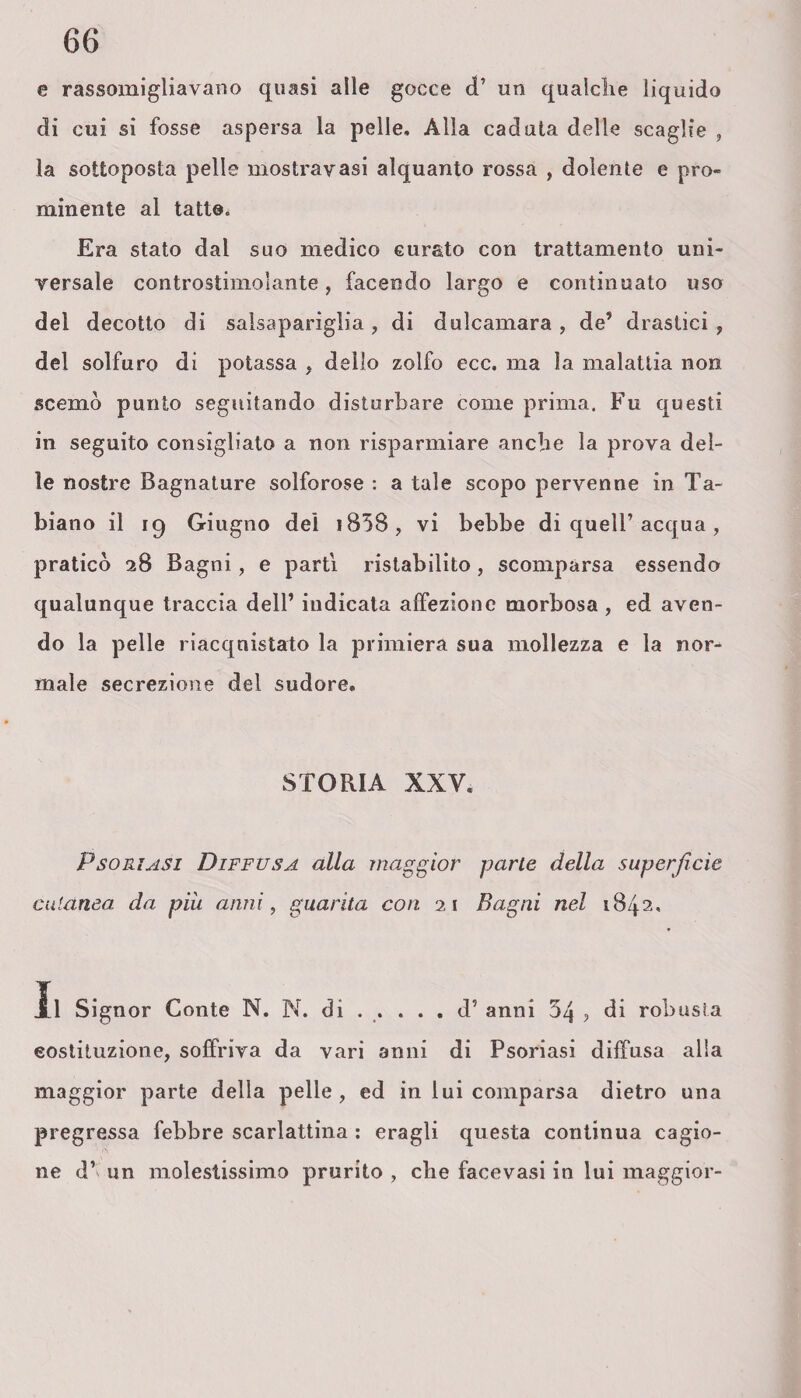 e rassomigliavano quasi alle gocce d’ un qualche liquido di cui si fosse aspersa la pelle. Alla caduta delle scaglie , la sottoposta pelle mostravasi alquanto rossa , dolente e pro¬ minente al tatto. Era stato dal suo medico curato con trattamento uni¬ versale controstimoìante, facendo largo e continuato uso del decotto di salsapariglia , di dulcamara , de’ drastici , del solfuro di potassa , dello zolfo ecc. ma la malattia non scemò punto seguitando disturbare come prima. Fu questi in seguito consigliato a non risparmiare anche la prova del¬ le nostre Bagnature solforose : a tale scopo pervenne in Ta- biano il iq Giugno del i858, vi bebbe di quell’ acqua , praticò 28 Bagni, e parti ristabilito, scomparsa essendo qualunque traccia dell’ indicata affezione morbosa , ed aven¬ do la pelle riacquistato la primiera sua mollezza e la nor¬ male secrezione del sudore. STORIA XXV. Psoriasi Diffusa alla maggior parte della superficie cutanea da più anni, guarita con 21 Bagni nel 1842. Jll Signor Conte N. N. di ..... d’ anni 54 , di robusta costituzione, soffriva da vari anni di Psoriasi diffusa alla maggior parte della pelle, ed in lui comparsa dietro una pregressa febbre scarlattina : eragli questa continua cagio¬ ne d’ un molestissimo prurito , che facevasi in lui maggior-