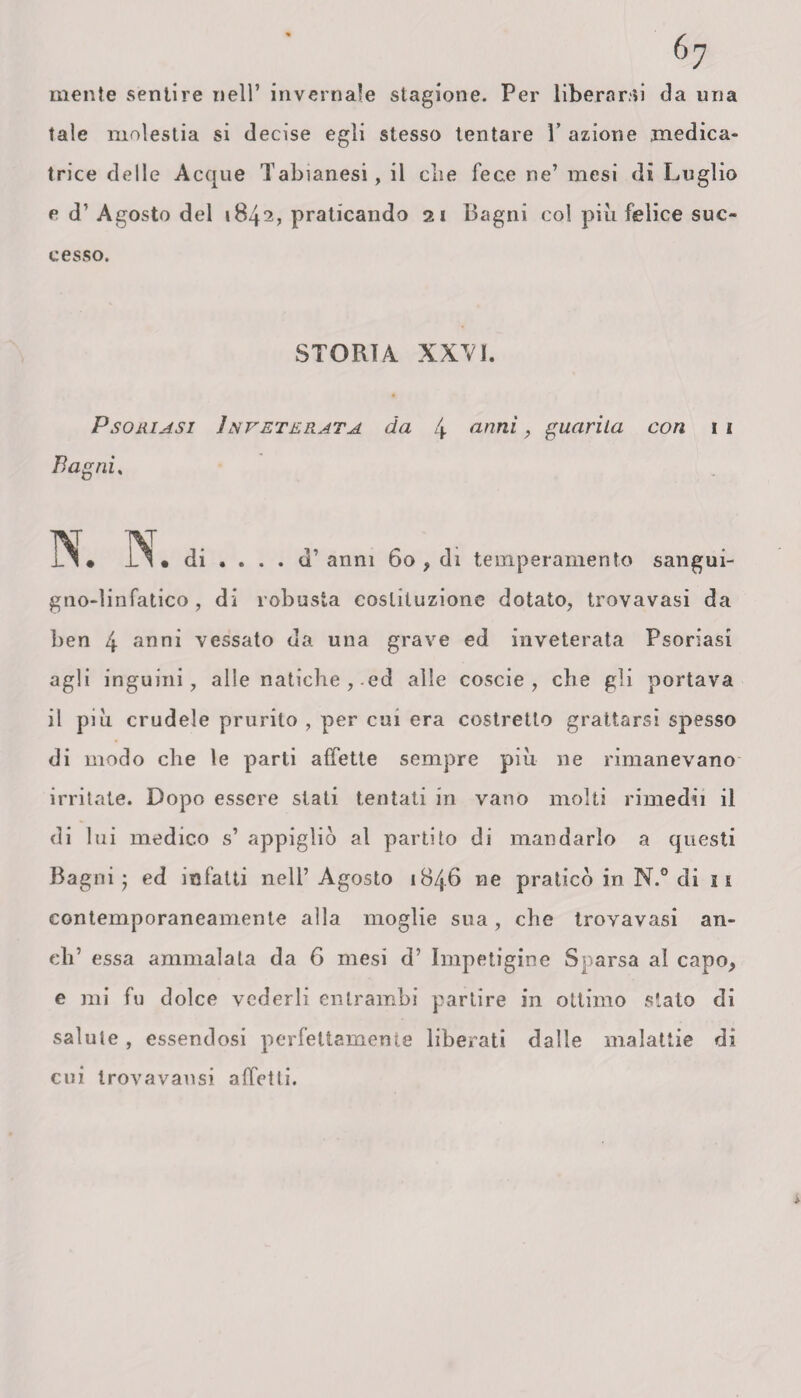 mente sentire nell’ invernale stagione. Per liberarci da una tale molestia si decise egli stesso tentare 1’ azione medica* trice delle Acque Tabianesi, il die fece ne’ mesi di Luglio e d’ Agosto dei 1842, praticando 21 Bagni col più felice suc¬ cesso. STORIA XXVI. Psoriasi Inveterata da 4 anni, guarita con 1 1 Bagni, . . d’ anni 60 > di temperamento sangui¬ gno-linfatico , di robusta costituzione dotato, trovavasi da ben 4 anni vessato da una grave ed inveterata Psoriasi agli inguini, alle natiche , ed alle coscio, che gli portava il più crudele prurito , per cui era costretto grattarsi spesso di modo che le parti affette sempre più ne rimanevano irritate. Dopo essere stati tentati in vano molti rimedii il di lui medico s’ appigliò al partito di mandarlo a questi Bagni j ed infatti nell’Agosto 1846 ne praticò in N.° di 11 contemporaneamente alla moglie sua, che trovavasi an¬ eli’ essa ammalata da 6 mesi d’ Impetigine Sparsa al capo, e mi fu dolce vederli entrambi partire in ottimo stato di salute, essendosi perfettamente liberati dalle malattie di cui Irovavausi affetti.