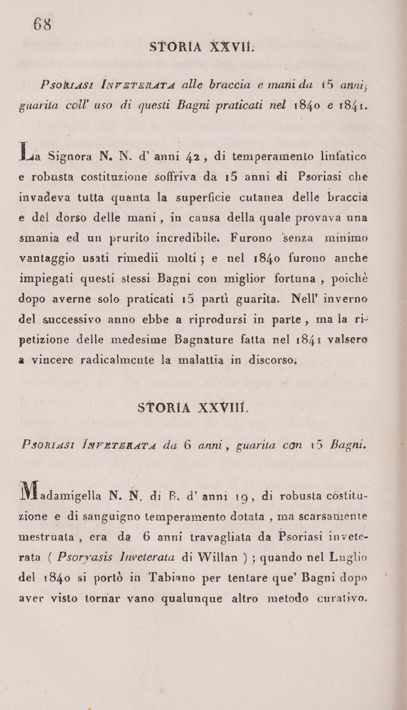 Psoriasi Inveterata alle braccia e mani da. i 5 anni. guarita coll* uso di questi Bagni praticati nel 1840 e 1841. JLja Signora N. N. cT anni 42 , di temperamento linfatico e robusta costituzione soffriva da i5 anni di Psoriasi che invadeva tutta quanta la superficie cutanea delle braccia e dei dorso delie mani , in causa della quale provava una smania ed un prurito incredibile. Furono senza minimo vantaggio usati rimedii molti } e nel 1840 furono anche impiegati questi stessi Bagni con miglior fortuna , poiché dopo averne solo praticati i5 parti guarita. Nell’ inverno del successivo anno ebbe a riprodursi in parte , ma la ri¬ petizione delle medesime Bagnature fatta nei 1841 valsero a vincere radicalmente ìa malattia in discorso* STORIA XXVIII. Psoriasi Inveterata da 6 anni, guarita con 15 Bagni. j\ladamigella N. N. di B. d’anni 19, di robusta costitu¬ zione e di sanguigno temperamento dotata , ma scarsamente mestruala , era da 6 anni travagliata da Psoriasi invete¬ rata ( Psoryasis inveterata di Willan ) ; quando nel Luglio del 1840 si portò in Tabiano per tentare que’ Bagni dopo aver visto tornar vano qualunque altro metodo curativo.
