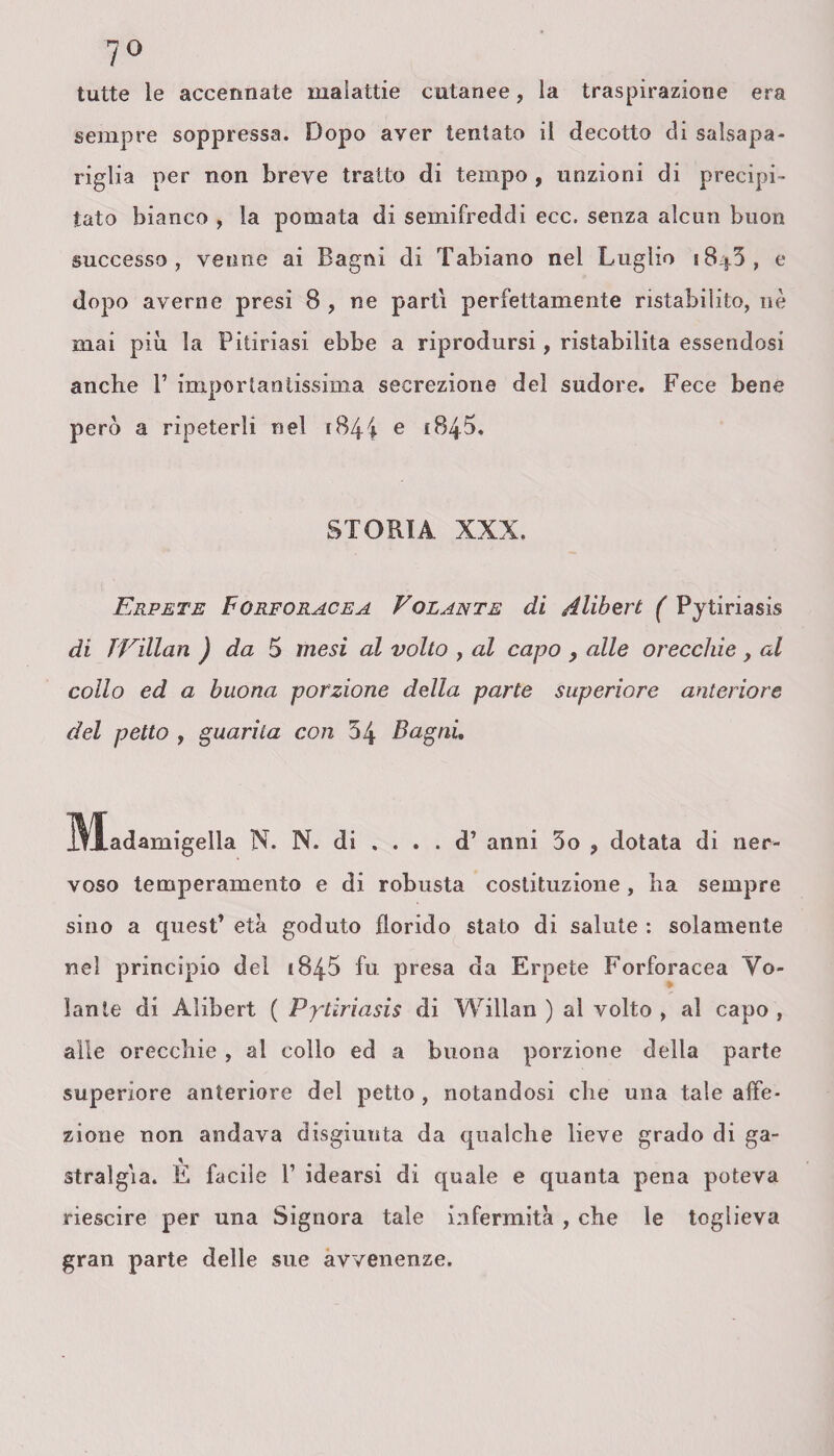 7° tutte le accennate malattie cutanee, la traspirazione era sempre soppressa. Dopo aver tentato il decotto di salsapa¬ riglia per non breve tratto di tempo , unzioni di precipi¬ tato bianco , la pomata di semifreddi ecc= senza alcun buon successo, venne ai Bagni di Tabiano nel Luglio i8|3, e dopo averne presi 8 , ne parti perfettamente ristabilito, nè mai più la Pitiriasi ebbe a riprodursi, ristabilita essendosi anche V importantissima secrezione del sudore. Fece bene però a ripeterli nel 1844 e 184$. STORIA XXX. Erpete Forforacea Volante di Alibert ( Pytiriasis di TVillan ) da 5 mesi al volto , al capo , alle orecchie , al collo ed a buona porzione della parte superiore anteriore del petto , guarita con 54 Bagni, ^Madamigella N. N. di . . . . d’ anni 5o ? dotata di ner¬ voso temperamento e di robusta costituzione, ha sempre sino a quest’ età goduto florido stato di salute : solamente nel principio del 184-5 fu presa da Erpete Forforacea Vo¬ lante di Alibert ( Pptiriasis di Willan ) al volto , al capo , alle orecchie, al collo ed a buona porzione della parte superiore anteriore del petto , notandosi che una tale affe¬ zione non andava disgiunta da qualche lieve grado di ga¬ stralgìa. È facile P idearsi di quale e quanta pena poteva riescire per una Signora tale infermità , che le toglieva gran parte delle sue avvenenze.