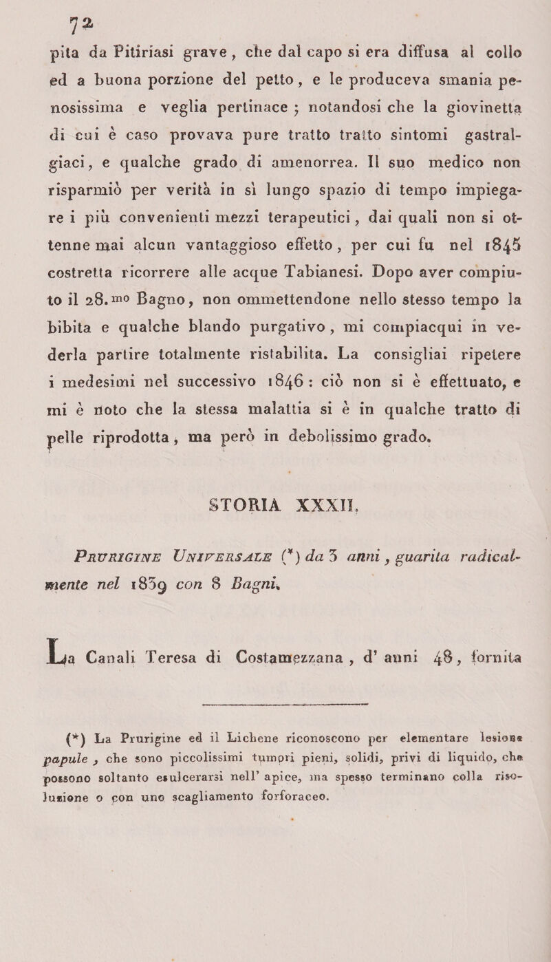 pita da Pitiriasi grave , che dal capo si era diffusa al collo ed a buona porzione del petto, e le produceva smania pe¬ nosissima e veglia pertinace , notandosi che la giovinetta di cui è caso provava pure tratto tratto sintomi gastral¬ gici, e qualche grado di amenorrea. Il suo medico non risparmiò per verità in si lungo spazio di tempo impiega¬ re i più convenienti mezzi terapeutici, dai quali non si ot¬ tenne mai alcun vantaggioso effetto, per cui fu nel 1845 costretta ricorrere alle acque Tabianesi. Dopo aver compiu¬ to il 28.m0 Bagno, non ommettendone nello stesso tempo la bibita e qualche blando purgativo , mi compiacqui in ve¬ derla partire totalmente ristabilita. La consigliai ripetere i medesimi nel successivo 1846: ciò non si è effettuato, e mi è noto che la stessa malattia si è in qualche tratto di pelle riprodotta * ma però in debolissimo grado. STOPtIA XXXII. Prurxgxne Universale (¥) da 3 anni, guarita radical¬ mente nel 1859 con 8 Bagni, La Canali Teresa di Costamezzana, d’anni 48, fornita (*) La Pnirigine ed il Lichene riconoscono per elementare lasioss papille y che sono piccolissimi tpmpri pieni, solidi, privi di liquido, che possono soltanto esulcerarsi nell’ apice, ma spesso terminano colla riso- Jueione o pon uno scagliamento forforaceo.