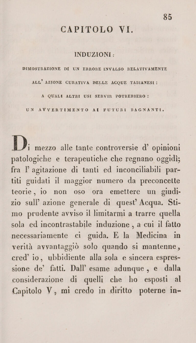CAPITOLO YI. INDUZIONI : DIMOSTRAZIONE DI UN ERRORE INVALSO RELATIVAMENTE ALL’ AZIONE CURATIVA DELLE ACQUE TABIANESI : A QUALI ALTRI USI SERVIR POTREBBERO : UN AVVERTIMENTO AI FUTURI BAGNANTI, Di mezzo alle tante controversie <T opinioni patologiche e terapeutiche che regnano oggidì; fra P agitazione di tanti ed inconciliabili par¬ titi guidati il maggior numero da preconcette teorie, io non oso ora emettere un giudi¬ zio sull’ azione generale di quest’ Acqua. Sti¬ mo prudente avviso il limitarmi a trarre quella sola ed incontrastabile induzione , a cui il fatto necessariamente ci guida. E la Medicina in verità avvantaggiò solo quando si mantenne, cred’ io, ubbidiente alla sola e sincera espres¬ sione de’ fatti. Dall’ esame adunque 5 e dalla considerazione di quelli che ho esposti al Capitolo V ? mi credo in diritto poterne in-