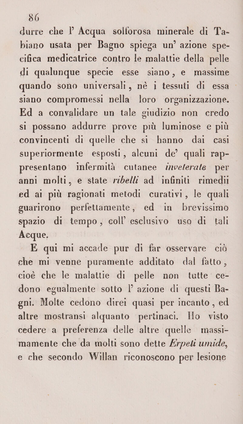 durre che 1’ Acqua solforosa minerale di 'fa¬ biano usata per Bagno spiega un’ azione spe¬ cifica medicatrice contro le malattie della pelle di qualunque specie esse siano 9 e massime quando sono universali ? nè i tessuti di essa siano compromessi nella loro organizzazione. Ed a convalidare un tale giudizio non credo si possano addurre prove più luminose e più convincenti di quelle che si hanno dai casi superiormente esposti, alcuni de’ quali rap¬ presentano infermità cutanee inveterate per anni molti, e state ribelli ad infiniti rimedii ed ai più ragionati metodi curativi ? le quali guarirono perfettamente, ed in brevissimo spazio di tempo, colf esclusivo uso di tali Acque. E qui mi accade pur di far osservare ciò che mi venne puramente additato dal fatto 9 cioè che le malattie di pelle non tutte ce¬ dono egualmente sotto 1’ azione di questi Ba¬ gni. Molte cedono direi quasi per incanto , ed altre mostransi alquanto pertinaci. Ho visto cedere a preferenza delle altre quelle massi¬ mamente che da molti sono dette Eirpeti umide, e che secondo Willan riconoscono per lesione