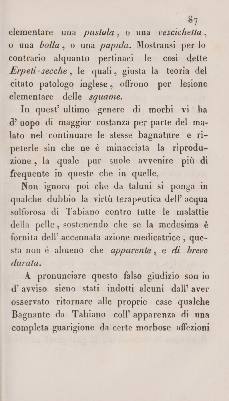 %1 elementare una pustola P o una vescichetta, o una bolla 9 o una papaia. Mostransi per lo contrario alquanto pertinaci le così dette Erpeti secche , le quali ? giusta la teoria del citato patologo inglese ? offrono per lesione elementare delle squame. In quest’ ultimo genere di morbi vi ha d’ uopo di maggior costanza per parte del ma¬ lato nel continuare le stesse bagnature e ri¬ peterle sin che ne è minacciata la riprodu¬ zione 5 la quale pur suole avvenire più di frequente in queste che in quelle. Non ignoro poi che da taluni si ponga in qualche dubbio la virtù terapeutica dell’ acqua solforosa di Tabiano contro tutte le malattie della pelle , sostenendo che se la medesima è fornita dell’ accennata azione medicatrice ? que¬ sta non è almeno che apparente «, e di breve durata. A pronunciare questo falso giudizio son io d’ avviso sieno stati indotti alcuni dall’ aver osservato ritornare alle proprie case qualche Bagnante da Tabiano coll’ apparenza di una completa guarigione da certe morbose affezioni