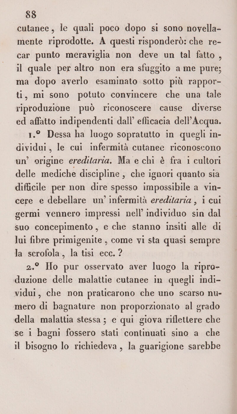 cutanee ? le quali poco dopo si sono novella» mente riprodotte. A questi risponderò: che re¬ car punto meraviglia non deve un tal fatto 9 il quale per altro non era sfuggito a me pure; ma dopo averlo esaminato sotto più rappor¬ ti , mi sono potuto convincere che una tale riproduzione può riconoscere cause diverse ed affatto indipendenti dall’ efficacia dell’Acqua. i.° Dessa ha luogo sopratutto in quegli in¬ dividui , le cui infermità cutanee riconoscono un’ origine ereditaria. Ma e chi è fra i cultori delle mediche discipline 9 che ignori quanto sia difficile per non dire spesso impossibile a vin¬ cere e debellare un’ infermità ereditaria 9 i cui germi vennero impressi nell’ individuo sin dal suo concepimento, e che stanno insiti alle di lui fibre primigenite , come vi sta quasi sempre la scrofola, la tisi ecc. ? 2,.0 Ho pur osservato aver luogo la ripro¬ duzione delle malattie cutanee in quegli indi¬ vidui , che non praticarono che uno scarso nu¬ mero di bagnature non proporzionato al grado della malattia stessa ; e qui giova riflettere che se i bagni fossero stati continuati sino a che il bisogno lo richiedeva ? la guarigione sarebbe