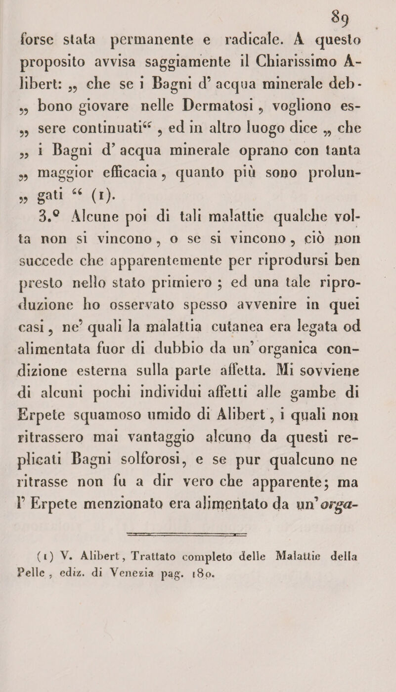 §9 forse slata permanente e radicale. A questo proposito avvisa saggiamente il Chiarissimo A- libert: che se i Bagni d’ acqua minerale deh - 5? bono giovare nelle Dermatosi ? vogliono es- 55 sere continuati^ 5 ed in altro luogo dice „ che i Bagni d’ acqua minerale oprano con tanta 55 maggior efficacia ? quanto più sono prolun- „ gali “ (i). 3.° Alcune poi di tali malattie qualche vol¬ ta non si vincono , o se si vincono 5 ciò non succede che apparentemente per riprodursi ben presto nello stato primiero ; ed una tale ripro¬ duzione ho osservato spesso avvenire in quei casi 5 ne’ quali la malattia cutanea era legata od alimentata fuor di dubbio da un’ organica con¬ dizione esterna sulla parte alfetta. Mi sovviene di alcuni pochi individui affetti alle gambe di Erpete squamoso umido di Alibert, i quali non ritrassero mai vantaggio alcuno da questi re¬ plicati Bagni solforosi, e se pur qualcuno ne ritrasse non fu a dir vero che apparente; ma Y Erpete menzionato era alimentato da mforga- (i) V. Alibert, Trattato completo delle Malattie della Pelle , ed il. di Venezia pag. 180.