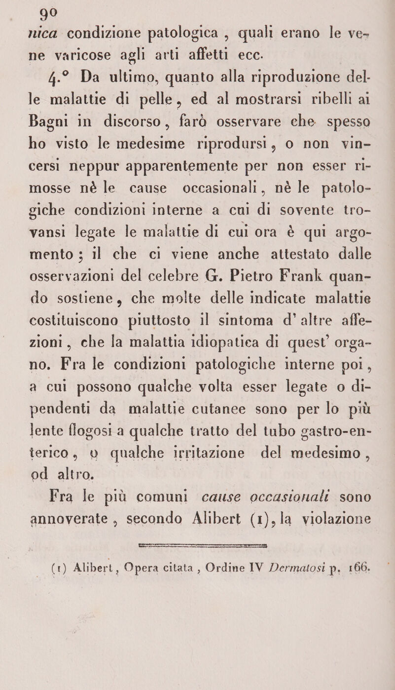 9° nica condizione patologica , quali erano le ver ne varicose agli arti affetti ecc. 4.0 Da ulti rno, quanto alla riproduzione del¬ le malattie di pelle 5 ed al mostrarsi ribelli ai Bagni in discorso, farò osservare che spesso ho visto le medesime riprodursi ? o non vin¬ cersi neppur apparentemente per non esser ri¬ mosse nè le cause occasionali, nè le patolo¬ giche condizioni interne a cui di sovente tro- vansi legate le malattie di cui ora è qui argo¬ mento ; il che ci viene anche attestato dalle osservazioni del celebre G. Pietro Frank quan¬ do sostiene 9 che molte delle indicate malattie costituiscono piuttosto il sintoma d’ altre affe¬ zioni , che la malattia idiopatica di quest’ orga¬ no. Frale condizioni patologiche interne poi, a cui possono qualche volta esser legate o di¬ pendenti da malattie cutanee sono per lo più lente fiogosi a qualche tratto del tubo gastro-en¬ terico , 0 qualche irritazione del medesimo, pd altro. Fra le più comuni cause occasionali sono annoverate, secondo Alibert (i)9la violazione