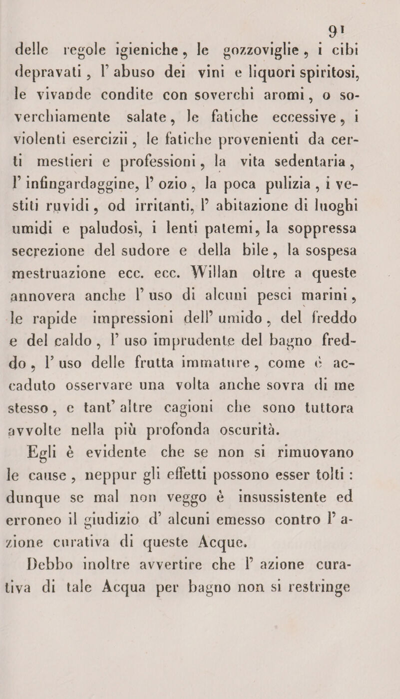 delle regole igieniche , le gozzoviglie , i cibi depravati , 1’ abuso dei vini e liquori spiritosi, le vivande condite con soverchi aromi, o so¬ verchiamente salate, le fatiche eccessive, i violenti esercizii, le fatiche provenienti da cer¬ ti mestieri e professioni, la vita sedentaria, F infingardaggine, 1’ ozio , la poca pulizia , i ve¬ stiti ruvidi, od irritanti, 1’ abitazione di luoghi umidi e paludosi, i lenti patemi, la soppressa secrezione del sudore e della bile, la sospesa mestruazione ecc. ecc. Willan oltre a queste annovera anche 1’ uso di alcuni pesci marini, le rapide impressioni dell’ umido , del freddo e del caldo , 1’ uso imprudente del bagno fred¬ do , Fuso delle frutta immature, come è ac¬ caduto osservare una volta anche sovra di me stesso, e tant’ altre cagioni che sono tuttora avvolte nella più profonda oscurità. Egli è evidente che se non si rimuovano le cause , neppur gli effetti possono esser tolti : dunque se mal non veggo è insussistente ed erroneo il giudizio d’ alcuni emesso contro Y a- zione curativa di queste Acque, Debbo inoltre avvertire che 1’ azione cura¬ tiva di tale Acqua per bagno non si restringe
