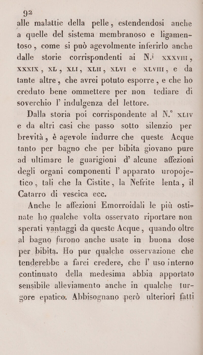 alle malattie della pelle 5 estendendosi anche a quelle del sistema membranoso e liganien- toso 5 come si può agevolmente inferirlo anche dalle storie corrispondenti ai Nn xxxvm 9 xxxix, xl ? xli , xlii, xlvi e xLvin, e da tante altre ? che avrei potuto esporre 9 e che ho creduto bene ora me Iter e per non tediare di soverchio 1’ indulgenza del lettore. Dalla storia poi corrispondente al N.° xliv e da altri casi che passo sotto silenzio per brevità 5 è agevole indurre che queste Acque tanto per bagno che per bibita giovano pure ad ultimare le guarigioni d5 alcune affezioni degli organi componenti Y apparato uropoie¬ tico , tali che la Cistite, la Nefrite lenta 5 il Catarro di vescica ecc. Anche le affezioni Emorroidali le più osti- nate hq qualche volta osservato riportare non -i sperati vantaggi da queste Acque , quando oltre al bagno furono anche usate in buona dose per bibita. Ho pur qualche osservazione che tenderebbe a farci credere, che Y uso interno continuato della medesima abbia apportato sensibile alleviamento anche in qualche tur¬ gore epatico. Abbisognano però ulteriori fatti