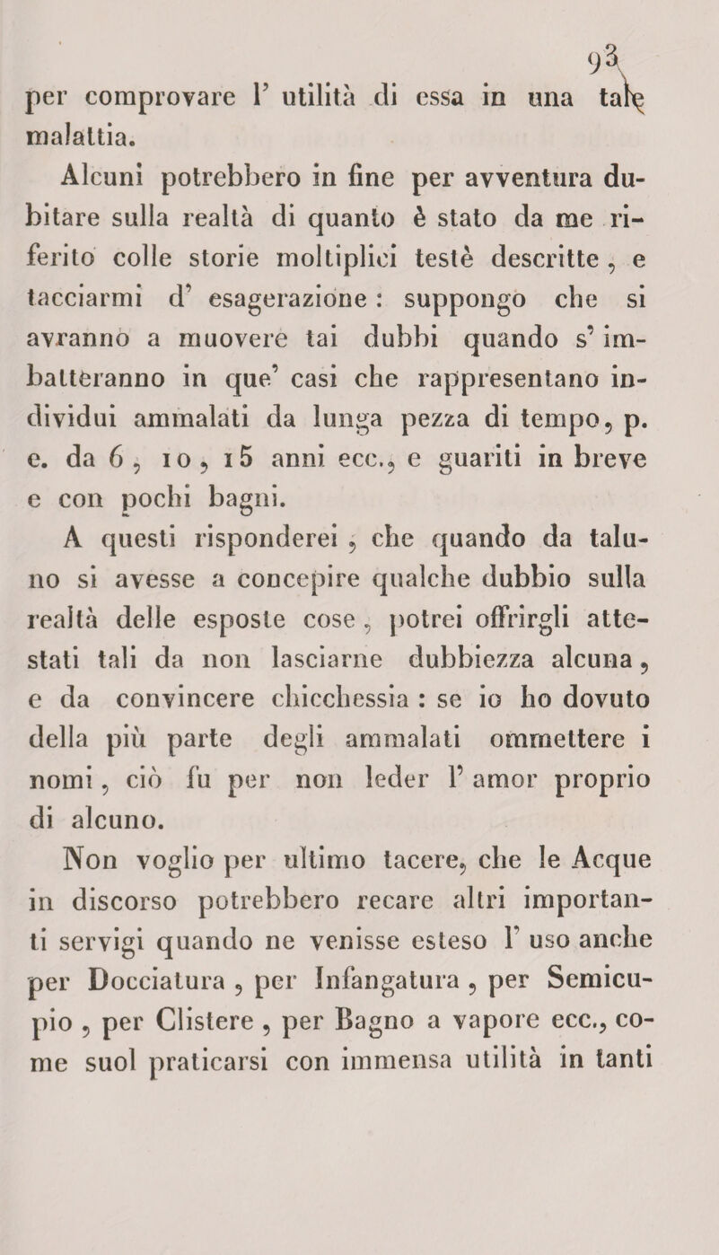 per comprovare Y utilità di essa in una ta^ malattia. Alcuni potrebbero in fine per avventura du¬ bitare sulla realtà di quanto è stato da me ri¬ ferito colle storie moltiplici testé descritte , e tacciarmi d’ esagerazione : suppongo che si avranno a muovere lai dubbi quando s’im¬ batteranno in que’ casi che rappresentano in¬ dividui ammalati da lunga pezza di tempo 5 p. e. da 6 , io? i5 anni ecc.? e guariti in breve e con pochi bagni. À questi risponderei , che quando da talu¬ no si avesse a concepire qualche dubbio sulla realtà delle esposte cose, potrei offrirgli atte¬ stati tali da non lasciarne dubbiezza alcuna ? e da convincere chicchessia : se io ho dovuto della più parte degli ammalati ommettere i nomi 5 ciò fu per non leder 1’ amor proprio di alcuno. Non voglio per ultimo tacere, che le Acque in discorso potrebbero recare altri importan¬ ti servigi quando ne venisse esteso Y uso anche per Docciatura 5 per Infangatala ? per Semicu¬ pio 5 per Clistere 5 per Bagno a vapore ecc.? co¬ me suol praticarsi con immensa utilità in tanti