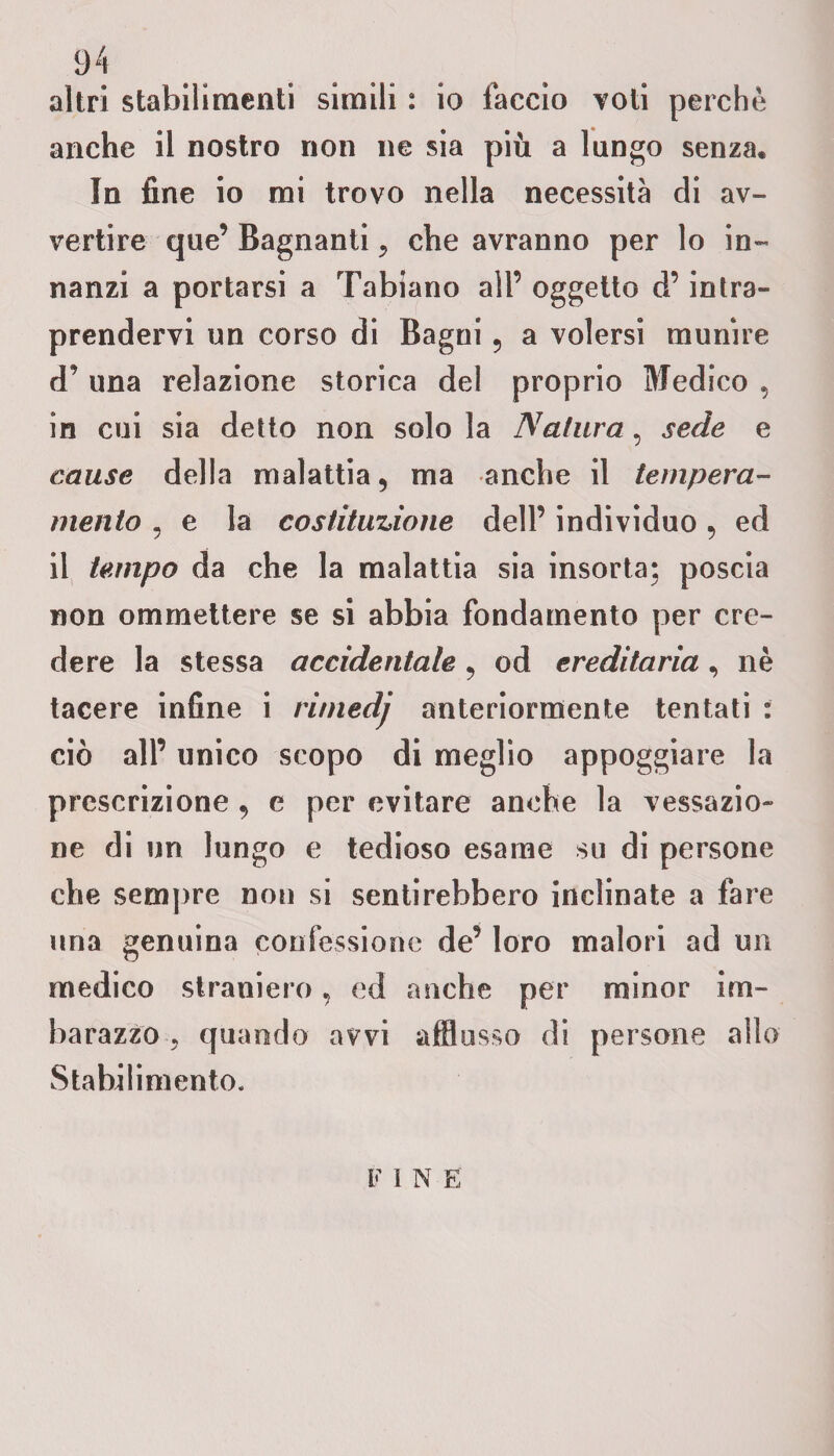 altri stabilimenti simili : io faccio voti perchè anche il nostro non ne sia più a lungo senza. In fine io mi trovo nella necessità di av¬ vertire que’ Bagnanti, che avranno per lo in¬ nanzi a portarsi a Tabiano all’ oggetto d’intra¬ prendervi un corso di Bagni 5 a volersi munire d’ una relazione storica del proprio Medico , in cui sia detto non solo la Natura, sede e cause della malattia 9 ma anche il tempera¬ mento , e la costituzione dell’ individuo, ed il tempo da che la malattia sia insorta; poscia non ommettere se si abbia fondamento per cre¬ dere la stessa accidentale, od ereditaria , nè tacere infine i rimedj anteriormente tentati : ciò all’ unico scopo di meglio appoggiare la prescrizione , e per evitare anche la vessazio¬ ne di un lungo e tedioso esame su di persone che sempre non si sentirebbero inclinate a fare una genuina confessione de’ loro malori ad un medico straniero, ed anche per minor im¬ barazzo ? quando avvi afflusso di persone allo Stabilimento. F I N E'