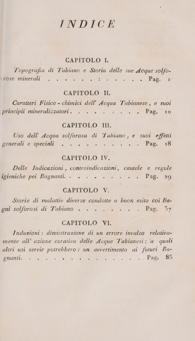 INDICE CAPITOLO I. Topografia di Tabiano e Storia delle sue Acque solfo- rose minerali ..Pag. i CAPITOLO IL Caratteri Fisico - chimici delV Acqua Tabianese , e suoi prìncipii mineralizzatori. Pag. i o CAPITOLO III. Uso dell’ Acqua solforosa di fabiano, e suoi effetti generali e speciali.Pag. 18 CAPITOLO IV. Delle Indicazioni, controindicazioni, cautele e regole igieniche pei Bagnanti.Pag* 29 CAPITOLO V. Storie di malattie diverse condotte a buon esito coi Ba¬ gni solforosi di Tabiano.Pag* 5 7 CAPITOLO VI. Induzioni : dimostrazione di un errore invalso relativa¬ mente all’ azione curativa: delle Acque Tabianesi : a quali altri usi servir potrebbero : un avvertimento ai futuri Ba¬ gnanti.Pag. 85