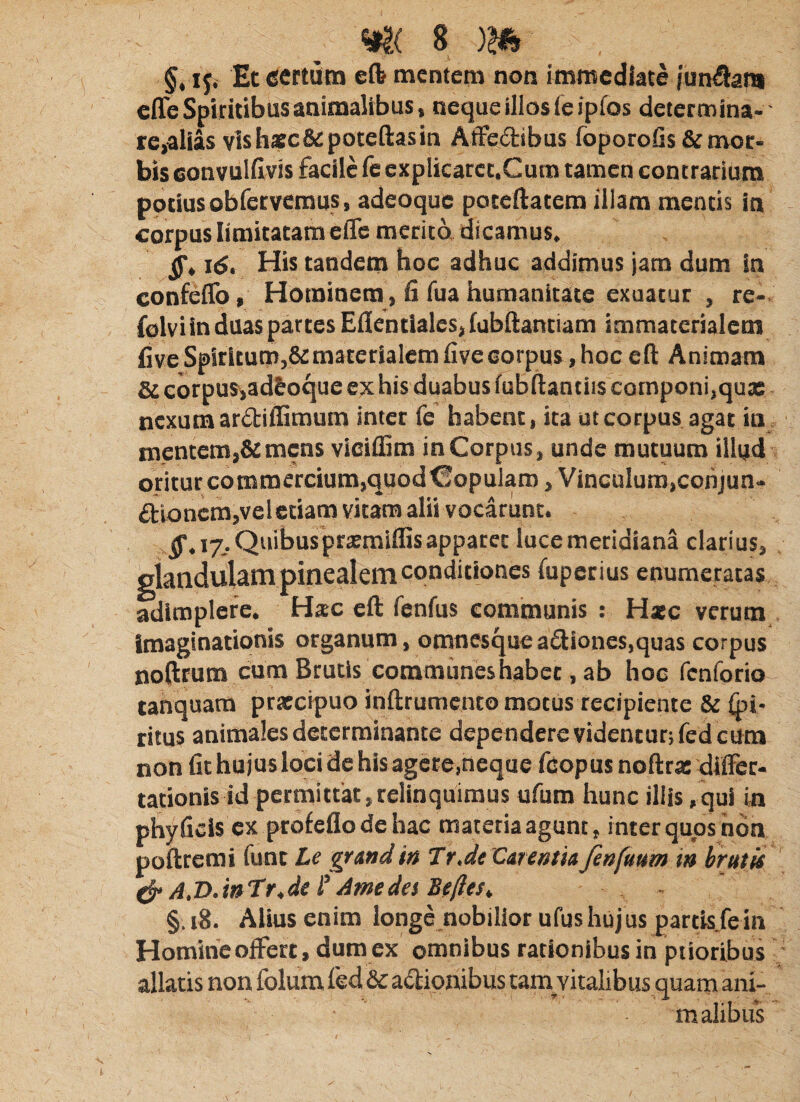 §. if, Etecrtutn eft mentem non immediate /unSam effe Spiritibus animalibus, neque illos feipfos determina¬ re,alias vis hsc&poteftas in Aifedtibus foporoGs & mor¬ bis eonvuldvis facile fe expIicarct.Cum tamen contrarium potius obfervemus, adeoque poteftatem illam mentis in corpus limitatam efle merita dicamus, 16. His tandem hoc adhuc addimus jam dum in confelTo, Hominem, h fua humanitate exuatur , re-, folvi in duas partes E{Ientiaies, {abfl:antiam immaterialem five Spiritum,& materialem five corpus, hoc eft Animam & corpus,ad&oque ex his duabus fubftantiis componi,qu» nexum ardtiftimum inter fe habent, ita ut corpus agat in mentem,& mens viciftim in Corpus, unde mutuum illud oriturcommcrcium,quodC!opularo,Vinculum,cohjun- £tioncm,veletiam vitam alii vocarunt. 17. Quibusprsmiffisapparet lucemeridiana clarius, •etius enumeratas adimplere. Hsc eft fenfus communis : H*c verum Imaginationis organum, omnesque a£liones,quas corpus noftrum cum Brutis communes habet, ab hoc renforio tanquara prxeipuo inftrumcnto motus recipiente & Si¬ titus animales determinante dependercvidentur;fedcura non fit hujus loci de his agere,neque fcopus noftra: dilFer- tationis id permittat, relinquimus ufum hunc illis,qui in phyficis ex profeflo de hac materia agunt, inter quos hdn poftremi fune Le gnndin Tr,de Carentia fenfmm i» brutis jt.intrM? dmedetBefiest, - §18. Alius enim longc nobillor ufus hujus partls.fe in Homine offert, dum ex omnibus rationibus in ptioribus allatis non folum fed & aff ipnibus tam vitalibus quatn ani- malibus