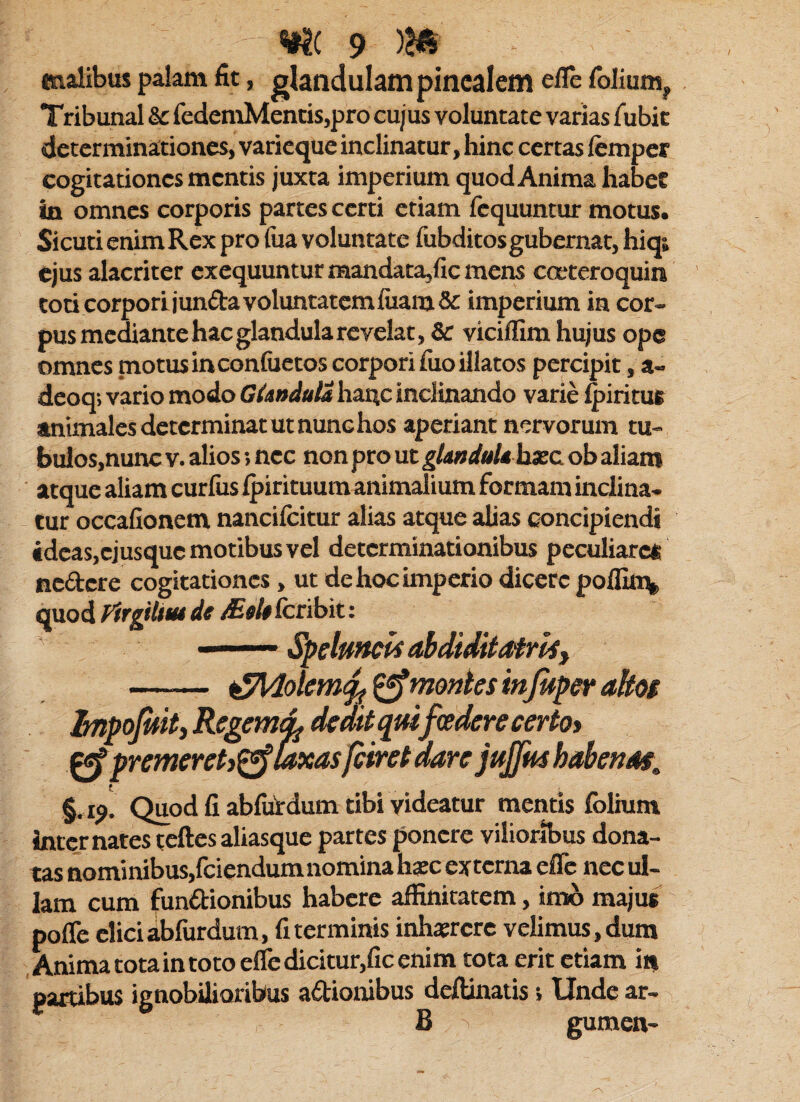 malibus palam fit, glandulam pinealem efle folium^ Tribunal & fedemMentis,pro cujus voluntate varias fubic determinationes, varicque inclinatur, hinc certas lemper cogitationes mentis juxta imperium quod Anima habet in omnes corporis partes certi etiam fcquuntur motus. Sicuti enim Rex pro fua voluntate fubditosgubernat, hiqt ejus alacriter exequunturmandata,ficmens cceteroquin toticorporljunftavoluntatcmfiiam& imperium in cor¬ pus mediante hac glandula revelat, & viciffim hujus ope omnes motusinconluetos corpori fuo illatos percipit, a- dcoq; vario modo GUndttla ha4c inclinando vane ^iritus animales determinat ut nunc hos aperiant nervorum tu- bu}os,nunc v. alios; nec non pro ut gkndulthxc. ob aliam atque aliam curlus Ipirituum animalium formam inclina¬ tur occafionem nancilcitur alias atque alias concipiendi idcasjcjusquc motibus vel determinationibus peculiaret nedere cogitationes, ut de hoc imperio dicere poilin^ quod Firgilim de Meh fcribit: ' Speluncis ahdiditafrliy - ^Idolem^ ^montes injuperakot hnpojhitj KegemiL dedit quifoedere certo> ^ premeret)^ Mxas/eiret dare jujjushalfenat, §. rj. Quod fi abfiitdum tibi videatur mentis folium inter nates teftes aliasque partes ponere vilioribus dona¬ tas nominibus,fciendum nomina hsc externa effe nec ul¬ lam cum fundionibus habere affinitatem, imo majus pofle elici abfurdum, fi terminis inhtercre velimus, dum Anima tota in toto eiredicitur,ficenim tota erit etiam in partibus ignobilioribus adionibus deflinatis; Unde ar- B gumen-