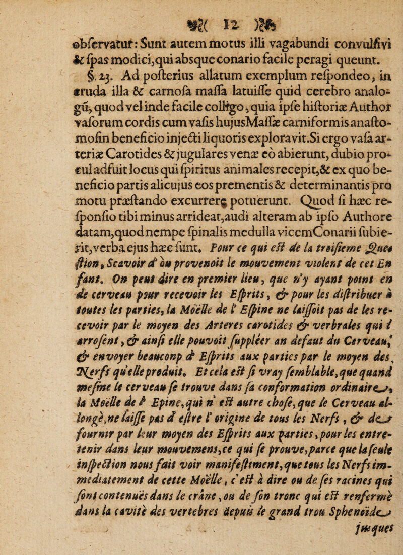 ©bfcmtuf: Sunt autem motus illi vagabundi convulfivi fc {pas modicijqui absque conario facile peragi queunt. § 2,3. Ad pofterius allatum exemplum relpondeo^ in «ruda illa & carnofa malTa latuiflTe quid cerebro analo^ gu> quod vel inde facile colltgo, quia ipfe hiftoriae Author vaforum cordis cum vafis hujusMaife carniformisanafto- mojfin beneficio injedi liquoris expioravit.Si ergo vafa ar¬ terias Carotides & jugulares venas c6 abierunt, dubio pro^ €ul adfuit locus qui fpiritus animales recepit,cx quo be¬ neficio partis alicujus cos prementis & determinantis pro motu prasftando excurrerg potuerunt. Quod li hasc re- fponfio tibi minus arrideat,audi alteram ab ipfo Authore datam,quod nempe fpinalis medulla vicemConarii fubie- rit,vcrbaejus hasc funt* Fmr ce qui efi de U trsifieme ^ue4 ^ion^ScAvoir dou provenoit le mouvement vtoknt de cet E» fmt^ On peut dire en premier lieu) que r/y ayant potn$ en de cervem pmr receveir les Ef^rits^ ^ pour les di/lribuer m toutes le$ pATtieSi U Moelle de t E (pine ne Ufffoii pas de les re- cevoir par le moyen des Arteres armdes verbraies qui i Arrofent, ^ Ainfi e Ile peuveit fippleer an defaut du Cerveau^ dr envoyer beamonp d Bjprits aux p&rtiespar le moyen des, 7{erff qiiellepreduit^ Enela eFifi vray femhUble^quequand mejme le cerve au fi trouve dms (a conformAtion ordinAtrt^^ ia Moelli de / Epine^qui n eB Autre chofey que le Cerve au aU Ionne laijfi pAS d efire i origwe de tous les Nerfs, & dcj^ fommr pAr kur moyen des Efirits aux ^rtiesy pour les entre- tenir dans kur mouvemensyce qui fi prouveyparce quekfeult / infieBion nous fait voir mAmfeftmentyqueteus les Nerfs im» me di AC emens de ceite Moelle, c eB a dire ou de fis racines qui fini contendes dans le erane ^ou de fin tronc qui eB renferme dans Ia c avite des vertebres Hepud le grand trou Sphendide^ jmques