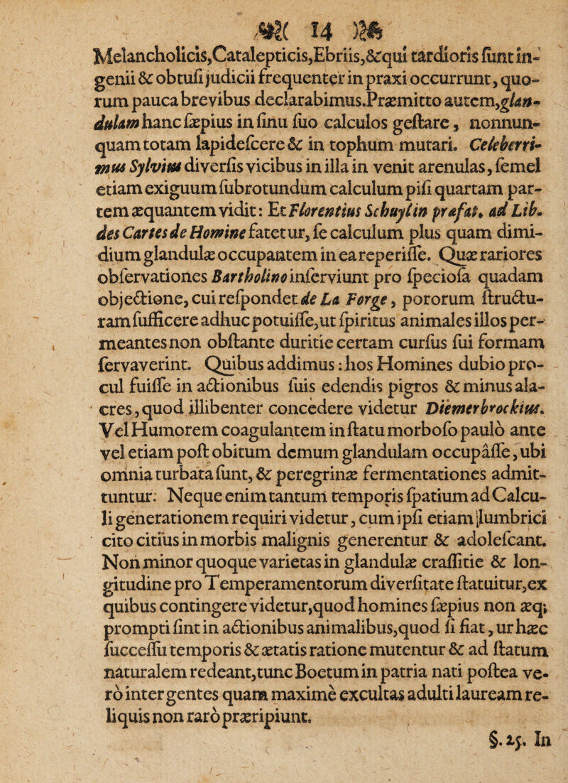 Melancholicis,CatalepticisjEbriis^acqui tardioris {iintin* genii & obtufi judicii frequenter in praxi occurrunt, quo¬ rum pauca brevibus declarabimus.Pra2mitto autcm,^/^»- igf/^/^«3hancfepius infinu fiio calculos geftare, aonnun* quam totam lapidefcere& in tophum mutari» Cekbmi^ tnus Sylvius diverfis vicibus in illa in venit arenulas, femel etiam exiguum fubrotundum calculum pifi quartam par¬ tem aequantem vidit: EtFlorentim Schftylin pufa^^ adLib. de$CartesdeHomn€i2iiQ,tmykc2Xcn\um. plus quam dimi¬ dium glandulae occupantem in eareperiile. rariores ohCcrY^tioncs Bartholinoinfcrymm pro ipecioia quadam objedionejCuirefpondetrf^Ld Farge^ pororum ftrudu- ram fufficere adhuc potuifle,ut Ipiritus animales illos per¬ meant es non obftante duritie certam curfixs fui formam fervaverint» Quibus addimus: hos Homines dubio pro¬ cul fuifle in adtionibus luis edendis pigros & minus ala¬ cres, quod illibenter concedere videtur Diemerbmkm. Vel Humorem coagulantem in ftatu morbofo paulo ante vel etiam poft obitum demum glandulam occupafle,ubi orriniaturba^tafuntj& peregrinx fermentationes admit¬ tuntur: Neque enim tantum temporis Ipatium ad Calcu¬ li generationem requiri videtur, cum ipli etiam [lumbrici cito citius in morbis malignis generentur &: adolefcant. Non minor quoque varietas in glandulae craffitie dc lon¬ gitudine pro T emperamentorum diverlitate ftatuitur,ex quibus contingere videtur,quod homines fepius non jeq» prompti lint in adionibus animalibus,quod li fiat ,urh^Ec fuccefiit temporis aetatis ratione mutentur & ad ftatum naturalem redeantjtuncBoetum in patria nati poftea ve¬ ro inter gentes quam maxime excultas adulti lauream re¬ liquis non raro praeripiunt. In