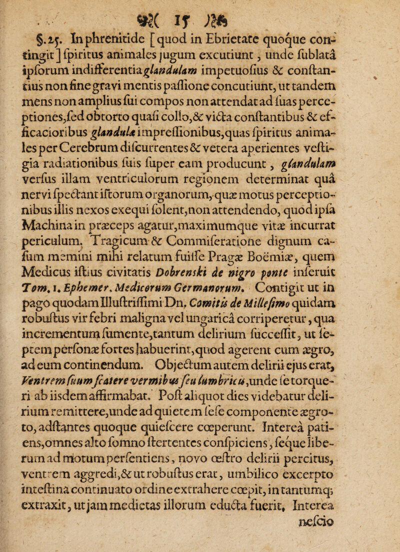 §.iy. In phrenitide [quod in Ebrietate quoque con- tingitjfpiritus animales jugum excutiunt, unde fublata ipforum indiffeventid.gU^di4/am impetuofius 3c conftan- tius non fine gravi mentis paflione concutiunt, ut tandem mens nonamplius fui compos non attendat ad fuas perce¬ ptiones,fed obtorto quaii collo,& vi6la conftantibus ef- iicacioribus ^/4»i/«/4imprelIionibus,quas{jpiritus anima¬ les per Cerebrum dilcurrentesSc vetera aperientes vefti- gia radiationibus fuls fuper eam producunt, gknduUm verfus illam ventriculorum regionem determinat qua nervi fpedrant irtorum organorum, quas motus perceptio¬ nibus illis nexos exequi folent,non attendendo, quod ipia Machinain praeceps agatur,maximumque vit^ incurrat periculum. Tragicum & Commlferati^one dignum ca- fum memini mihi relatum fuilfe Prag^e Boemi^e, quern Medicus iftius civitatis Dohrenski de nigro pnte inleruic Tom^i^Ephemer^MedicorumGermmerum* Contigit ut in pago quodam IHuftrilfimi Dn, Comitis de Mille fimo quidam robuftus vir febri maligna vel ungarica corriperetur, qua incrementum lumen te,tantum delirium fucceflit 3 ut le^ ptemperfonae fortes habuerint,quod agerent cum ad eum continendum. Objectum autem delirii ejus erat. Ventrem fi4HmJcaier€vermibt4sfeuli4myki4;\xi\Ac(ctoTc^t-^ ri ab iisdem affirmabat, Poft ali quot dies videbatur deli¬ rium remitter€,unde ad quietem lele componente aegro¬ to, adftantes quoque quiefeere cceperunt. Interea pati¬ ens,omnes alto fomno ftertentes confpiciens, feque iibe- rurnadmotumperfentiens, novo ceftro delirii percitus^ ventr-em aggredi,&ut robuftus erat, umbilico excerpto inteftina continuato ordine extrahere coepit, in tantiimq^ extraxit j ut jam medietas illorum eduda fuerit. Interea nefeio