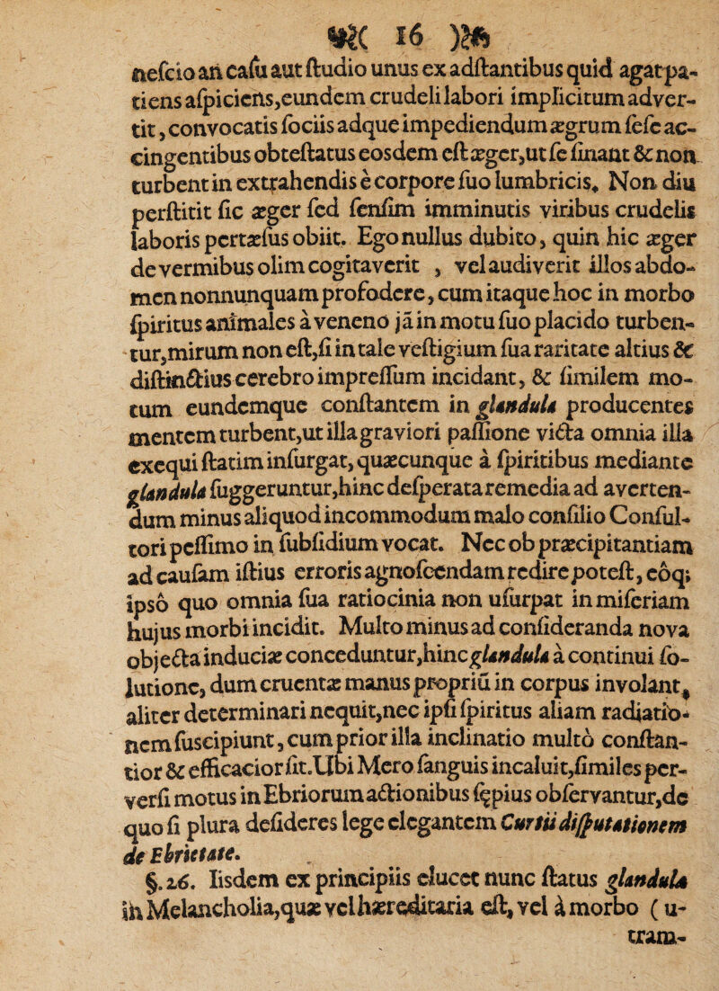 ttefcio aii calli aut ftudio unus ex adftantibus quid agat^a- tiens afoicicns,eundem crudeli labori implicitum adver¬ tit , convocatis fociis adque impediendum a:grum fcfc ac¬ cingentibus obteftatus eosdem cftxgcr,utfc linant & non turbent in exqrahendis e corpore liio lumbricis. Non diu perftitit fic 2gcr fed fenflm imminutis viribus crudelis laboris perta:fus obiit. Ego nullus dubito, quin hic teger de vermibus olim cogitaverit , vel audiverit illos abdo¬ men nonnunquamprofodere, cum itaque hoc in morbo foiritus animales a veneno j a in motu fuo placido turben¬ tur,mirum non eft,fi in tale veftigium fua raritate altius 5c diftkiftiuscerebroimpreflum incidant, & fimilem mo¬ tum eundemque conflantem in glutduU producentes mentem turbent,utillagraviori paffione vida omnia iUa ^ excquiflatimin{urgat,quaecunque a Ipiritibus mediante gUnduU fuggeruntur,hiHC delperata remedia ad averten¬ dum minus aliquod incommodum malo condio Conful- tori peflimo in fublidium vocat. Nec ob prajcipitantiam adeaufiun iflius errorisagnolccndamrcdirepotefl,c6qi ipso quo omnia fua ratiocinia non ufurpat in miferiam hujus morbi incidit. Multo minus ad confideranda nova obj eda inducia: conceduntur,hinca continui fb- lutionc, dum eruent» manus propriu in corpus involant, aliter determinari ncquit,necipnfpiritus aliam radiatib'* nem fuscipiunt, cum prior illa inclinatio multo conftan- lior 8c efficacior flt.Ubi Mero fanguis incalui t,fimiles per- verfi motus inEbriorumadionibus f^pius obfervantur,dc quo fi plura defideres lege elegantem Curtudif^ummm deEhrutate. §. 2j6. Iisdem ex principiis elucet nunc flatus glmduU ihMelancholia,qua:yclhsersditaru cft,Ycl 4 morbo (u- tram-