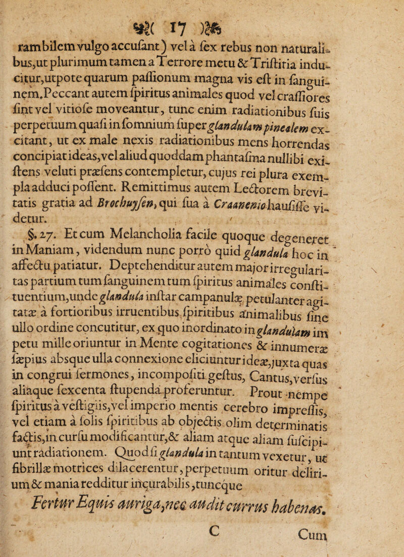 tambilemvulgoacculant) vela fex rebus non mturaife buSjUt plurimum tamen a Terrore metu & Triftiria indu¬ citur,utpote quarum paflionum magna vis eft in fengui- nem,Pcccant autem ^iritus animales quod vel cralliores fint vel vitiofe moveantur, tunc enim radiationibus feis perpetuum quafi in fomnium (uperghnduhm fmetkm ex¬ citant , ut ex male nexis radiationibus mens horrendas concipiat ideas,vel aliud quoddamphantafina nullibi exi- ftens veluti pra:fens contempletur, cujus rei plura exem¬ pla adduci poflent. Remittimus autem Ledorem brevi¬ tatis gratia ad Brochuyfi»> qui fua a Cramtmohmriiic vi¬ detur. , §.2,7. Et cum Melancholia facile quoque defeneret in Maniam, videndum nunc porro quid hoc in affedu patiatur. Deptehenditur autem majorirregulari- tas partium tumfenguinem tum ipiritus animales confti- tuentium,undeg/4»^»/ii inftar campanutepetulanter aei- tataj a fortioribus irruentibus,Ipiritibus knimalibus fine ullo ordine concutitur, ex quo inordinato inglmduUm irn petu mille oriuntur in Mente cogitationes &innumer£e fkpius absque ulla connexione eliciuntur ideiE,;uxta quas in congrui fermones, incompofiti gefius. Cantus,verfiis aliaque fexcenta ftupendaLproferuntur. Prout nempe fpiritus a veftigiisjvel imperio mentis cerebro imprelfis, vel etiam a felis fpiritibus ab objedis olim determinatis fadisjincurfu modificantur,& aliam atque aliam fiifeipi- uniradiationem. Quodfig/<j»i/«/4intantumvexetur ut fibrillte motrices dilacerentur,perpetuum oritur deliri¬ um & mania redditur iiiqurabilis ,tuncque PCTfifT Ec^UPS dUdttCUVVUS hcthcJiAS, Cum c