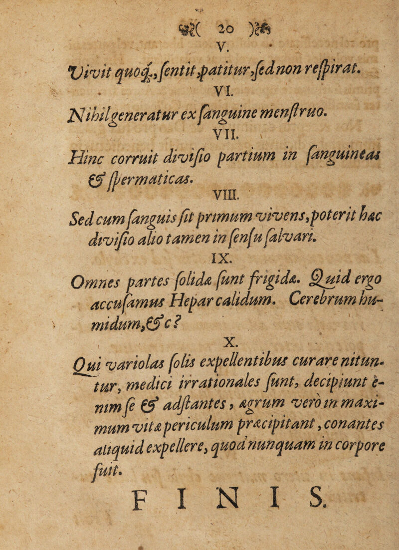 V. * Vivif qm^ifentit patitur,[ednon ref^irat. VL la^ihilgeneratur ex fanguine menfirm. VII. Hinc covTuit dt%)iJio pUTtium in pinguine^s Sed cum [anguisfit prmum ^hens,poterit hc dtvifo alto tamen in fen(u fahari. Omnes partes folids (unt frigida. §md ergo accufarnus Hepar calidum. Cerebrum hu- midum,^ci X. Qui variolas [olis expellentibus curarenitun- tUtT^ medici irrationales Junty decipiunt e^ mmfi (f adjlantes, agrum vero m maxi¬ mum vita periculum pracipitant, conantes altquid expellere, quod nunquam in corpore fuit. fini s. ^ Ihermaticas,