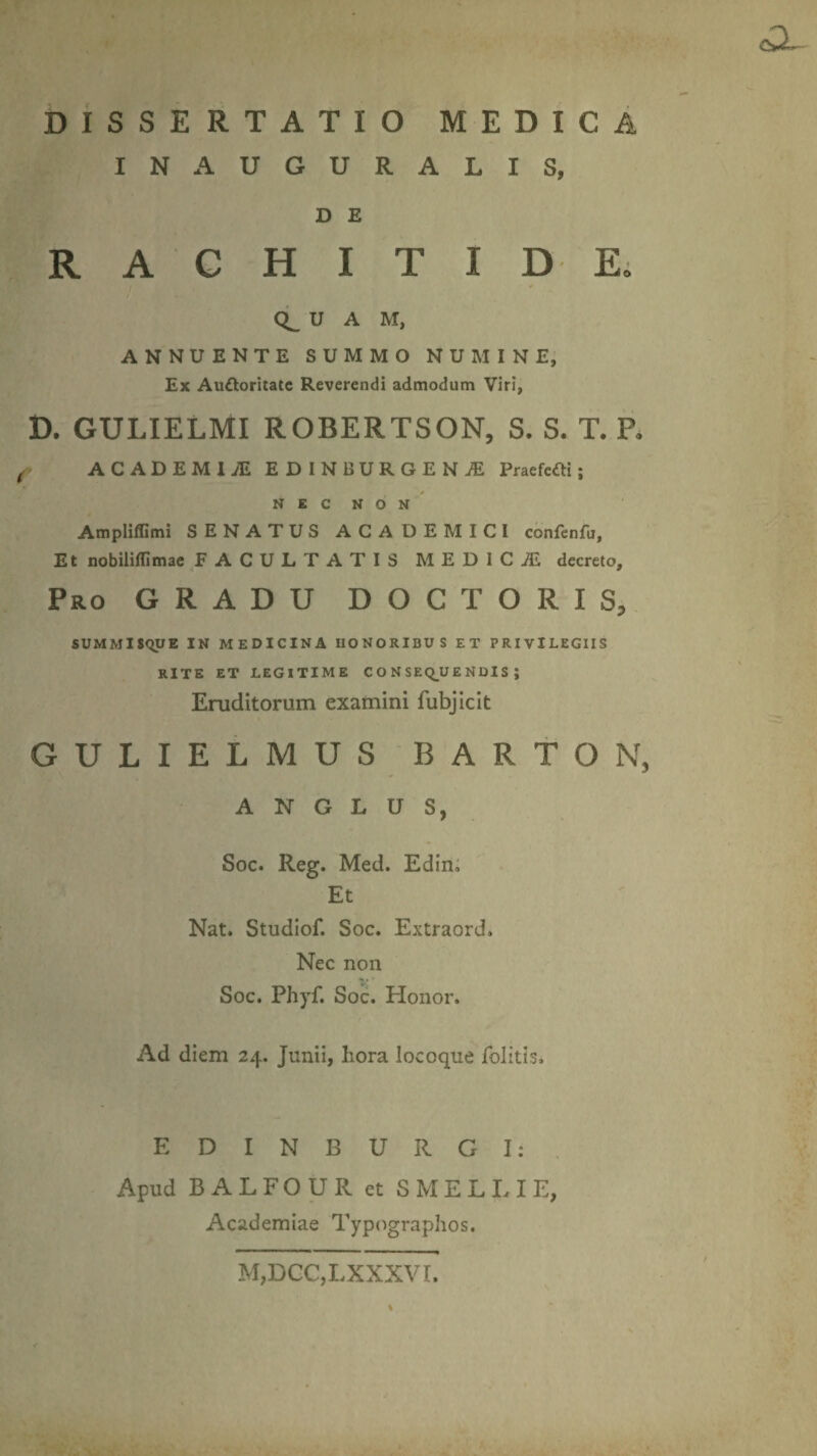 IN AUGURALIS, D E RACHITIDE. CL U A M, ANNUENTE SUMMO NUMINE, Ex Audltoritatc Reverendi admodum Viri, D. GULIELMI ROBERTSON, S. S. T. P. ACADEMI.* EDINBURGENiE Praefcfti; NEC NON Ampliffimi SENATUS ACADEMICI confenfu, Et nobiliflimae FACULTATIS M E D 1 C i£ decreto. Pro GRADU DOCTO R I S, SUMMISQUE IN MEDICINA HONORIBUS ET PRIVILEGIIS RITE ET LEGITIME CONSEQUENDIS; Eruditorum examini fubjicit GULIELMUS BARTON, A N G L U S, Soc. Reg. Med. Edin. Et Nat. Studiof. Soc. Extraord. Nec non Soc. Phyf. Soc. Honor. Ad diem 24. Junii, hora locoque folitis» E D I N B U R G I: Apud B A L FO U R et S M E L IU E, Academiae Typographos. M,DCC,LXXXVI.