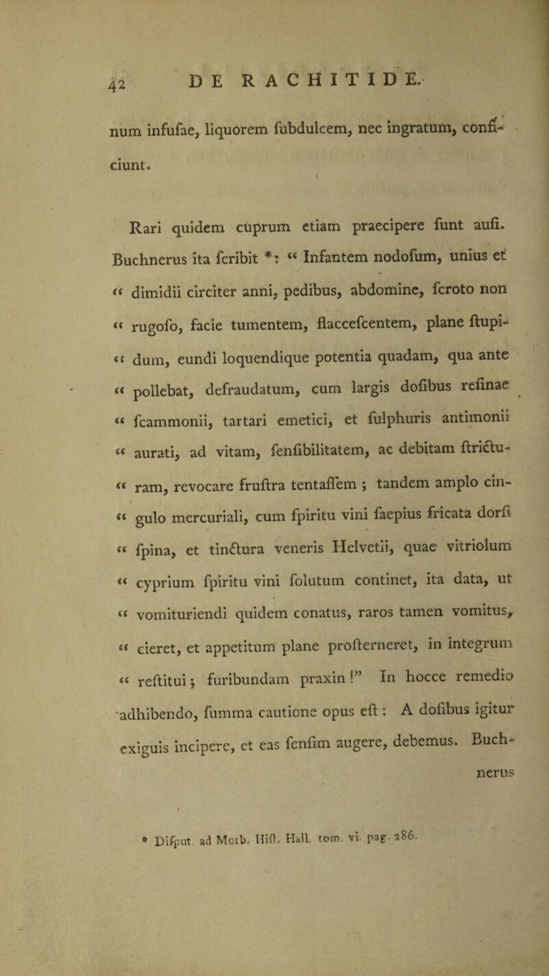 num infufae, liquorem fubdulcem, nec ingratum, confi¬ ciunt. f Rari quidem cuprum etiam praecipere funt aufi. Buchnerus ita fcribit *: “ Infantem nodofum, unius ct (( dimidii circiter anni, pedibus, abdomine, fcroto non “ rugofo, facie tumentem, flaccefcentem, plane ftupi- <c dum, eundi loquendique potentia quadam, qua ante « pollebat, defraudatum, cum largis dofibus refinae “ fcammonii, tartari emetici, et fulphuris antimonii (( aurati, ad vitam, fenfibilitatem, ac debitam ftri£tu = <c ram, revocare fruftra tentafiem ; tandem amplo cin- <c gulo mercuriali, cum fpiritu vini faepius fricata dorh « fpina, et tindlu-ra veneris Helvetii, quae vitriolum <( cyprium fpiritu vini folutum continet, ita data, ut (( vomituriendi quidem conatus, raros tamen vomitus, « cieret, et appetitum plane profterneret, in integrum “ reflitui •, furibundam praxin !” In hocce remedio adhibendo, fumma cautione opus eft : A dofibus igitur exiguis incipere, et eas fcnfim augere, debemus. Buch- nerus i * Difput. ad Moib, Hift. Hali tom. vi- pag- 2S6.