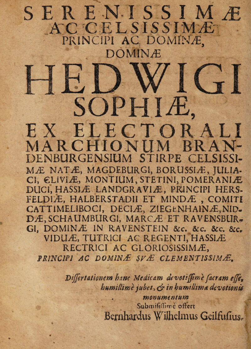 SER E-R I S S I M M A-CCELSISS-IM^-v . PRINCIPI AC DOMINA, DOMINi^ SOPHIA, EX ELECTORALI MARCHIONUM BRAN- DENBURGENSIUM STIRPE CELSISSI- UM NATiE, MAGDEBURGI, BORUSSIAt, JULIA- Cl, €LIVI^, MONTIUM, STETlNI,POMERANI^ DUCI, HASSIvE LANDGRAVliE, PRINCIPI HERS- FELDIA, HALBERSTADII et MINDiE , COMITI CATTIMELIBOCI, DECIAE, 2!EGtNHAlN^,NlD- D^,SCHAUMBURG1, MARC^ ET RAVENSBUR- GI, DOMlNiE IN RAVENSTEIN &c. &c. &c. &c. VIDU^, TUTRICI AC REGENTT HASSl^ RECTRICI AG GLORIOSISSIMA:, FRINCIPl AC DOMINA Sr£ CLEMENTISSIMAE, V DiJJirtutiomm h&m Medicam devoti^me furam ejjkt humillime jubete in humillmoL devotionU monumentum Submifinirne offert Bcfnhardvis Tilhdmus GeilEifius. 1^'