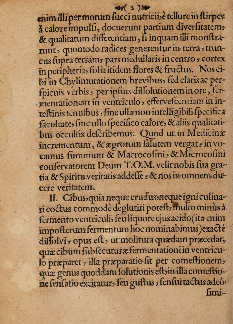 i 7^ tnim illi pec motutti fucci nutriciije tellure in ftirpess i calore irapuiriy docuerunt partium diverfitatemy ^ qualitatum differentiam 3 iii inquam illi’ monllra- runt > quomodo radices generentur in- terra ? min¬ eus fupra terram y pars medullaris in centro y cortex ih peripheria} folia itidem flores & frudlus. Nos ci¬ bi in Chylimutationem'brevibus> fed clarisac per- foicuis verbis > peripAus diffolutionem inore, fer- mentationem: in ventriculo > eflervelcentiaminin- teflinis tenuibus yliiie ulla non intelligibili fpecifica facuitatey fine ullo fpecifico caIbre> &aliis qualitati¬ bus Ocailris deferibemus. Qjpd ut in Medreinx^ incrementum j dcsegroaim filutem vergaty in vo¬ camus fummum & Macrocofini > & Microcormi eonfervatorem Deum T.O.M. velit nobis fua'gra¬ tia & Spiritu veritatis addefle y & nos in omnem du> Cere vesifatsmv II., Cibusjquia neque crudusyneque igniculina- li coitus commode deglutiri poceft)fculto minus ^ ' fermento ventriculiyfeu liquore ejus acido(ita enim impofterumfermenrum hoc nominabimusjexabti diflolviy opus effiy ut molitura quaedam praecedar,, quae cibumiiibfecuturaefermentationi in ventricu¬ lo praeparet y illa praeparatio fit per comeftionemy ®aae genusquoddamiolutionis eftjin illa comeftio- nefenfatioeKkaturj feu guftus yfenfuitabbus adeb'