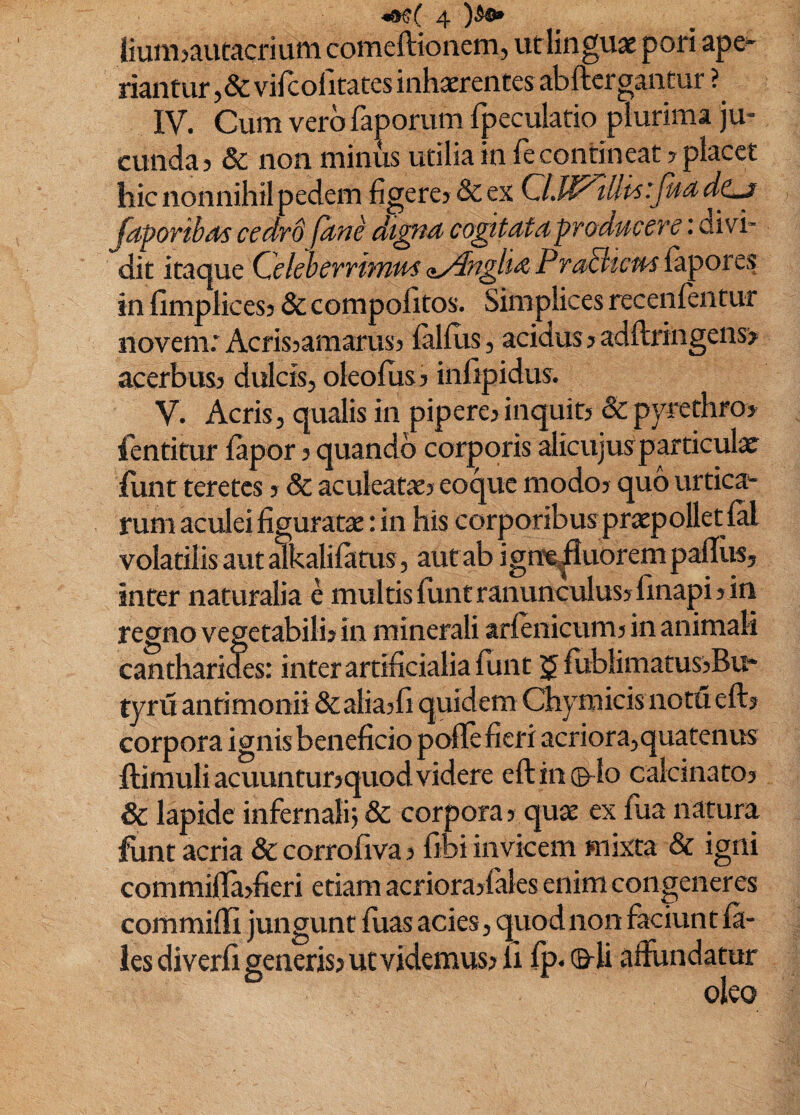 Jiuiii>autacriuni comeftionem, ut linguae poti ape^ riantuf ,& vircofitates inhaerentes abftcrgantur ? IV. Cum vero faporum fpeculatio plurima ju¬ cunda j & non minus utilia in ie contineat ? placet hic nonnihil pedem hgere? Scex CLlPllit^ Japoribds cedrd ptne diffta cogitats producere: ai vi¬ dit itacjue Celeberrimus (iydnglM Pra3icu^ {&potcs in fimplicesj & compofitos. Simplices receiifentur novem: Acrissamarus) (alius, acidus? adftringeiisj acerbus? dulcis, oleoflis ? infipidus. V. Acris, qualis in pipere? inquit? & pyrethro? fentitur (apor ? quando corporis alicujusparticulx (unt teretes ? & aculeatx? eoque modo? quo urtica'- rum actJeiiiguratx: in his corporibusprxpolletral volatilis aut alkalilatus, aut ab igne^uorempafliiSj inter naturalia e multis (unt ranunculus? (inapi? in regno vegetabili? in minerali arienicum? in animali cantharides: inter artificialia funt $ (ublimatus?Bu* tyru antimonii &alia?(i quidem Chymicis notueft? corpora ignis beneficio pofle fieri acriora,quatenus (limuli acuuntur?quod videre e(l in ©-Io calcinato? & lapide infernalij & corpora ? qux ex fua natura funt acria & corrofiva ? fibi invicem mixta & igni commi(la?fieri etiam acriora?(aIes enim congeneres commifii jungunt (lias acies, quod non faciunt (a- les diverfi generis? ut videmus? ii (p. ©-U affundatur