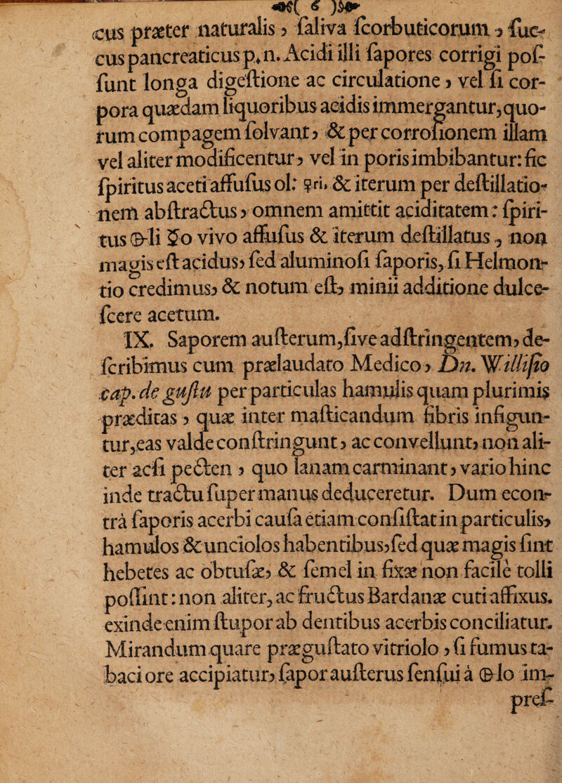 (cm pfseter naturalis > faliva fcorbuticorum j fuc- cus pancreaticus p* 11. Acidi illi fapores corrigi poC- funt longa digeftione ac circulatione > vel fi cor¬ pora quaedam liquoribus acidis immergantur, quo¬ rum compagem folvant? j&percorroiionem illam vel aliter modificentur } vel in poris imbibantur: fic Ipiritus aceti alFulus ol: ? ri. & iterum per deftillatio-^ nem abftradus > omnem amittit aciditatem: Ipiri¬ tus (&^li $o vivo a&fus & itea-um deftillatus , non magis eftacidus) led aluminofi faporis, fi Helraon- tio credimus} & notum eft} minii additione dulce- Icere acetum. IX. Saporem aufterum,five adftrlngcntem} de- Icribimus cum praelaudato MedicO) Dn. Willijto iap.degujlu per particulas hamjjlis qiuira plurimis praeditas > quae inter mafticandum fibris infigun¬ tur,eas valde conftringunt} ac convellunt) non ali¬ ter aefi peften ) quo lanam carminant) vario hinc inde tradtufuper manus deduceretur. Dum ecoiir tra faporis acerbi caula etiam confiftatinparticulis} hamulos Sc unciolos habentibus)fed quae magis fint hebetes ac obtufae) &: femel in fix« non facile tolli poffint: non aliter, ac fr uilus Bardanx cuti affixus, exinde enim ftupor ab dentibus acerbis conciliatur. Mirandum quare praeguftato vitriolo )fifumusta- baci ore accipiatur} fapor aufterus lenjfuia ©Io inir