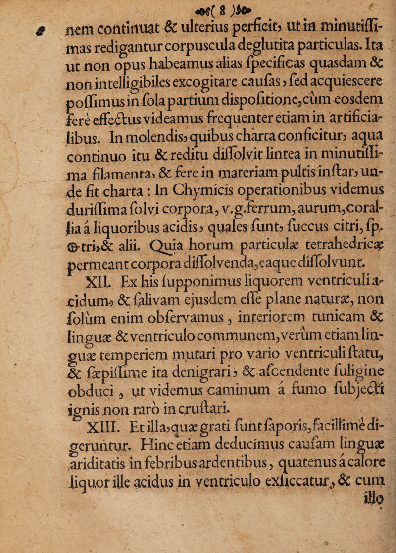 mm continuat & ulterius perficit? ut in minutiffi- mas redigantur corpuscula deglutita particulas. Ita ut non opus habeamus alias rpecificas quasdam & jnon intelligibiles excogitare caulas > fed acquiescere polfimus in Ibla partium diapofitionejcumeosdern Fere efferus videamus frequenter etiam in ar tificia^ libus. In molendis? quibus charta conficitur? aqua continuo itu & reditu dillplyit lintea in minutilli^ ma filamen ta, & Fere in materiam pultis inftar? um de fit charta: In Chymicis operationibus videmus durilTima folvi corpora, v.g.ferrum, aurum,coral¬ lia a liquoribus acidis? quales lunt? luccus citri, Ip. ©-tri?& alii. Qma horum particul» tetrahedricap permeant corpora dillblvenda,eaque diflblvunt. XII. Ex his lupponimus liquorem ventriculi a- cidum? Sc lalivam ejusdem elle plane naturse, non folum enim oblervamus, interiorem tunicam & lingu* &ventriculo communem,verum etiam liu- guse temperiem mutari pro vario ventriculi ftatu, & fxpillime ita denigrari? & afcendente fuligine obduci, ut videmus caminum a fumo fubje(3::i ignis non raro in cruftari. XIII. Et illa?quae grati funt faporis,facillimi di¬ geruntur. Hinc etiam deducimus caufam lingua: ariditatis in febribus ardentibus, quatenus a cdore liquor ille acidus in ventriculo exhccatur,, 3c cum iHo «