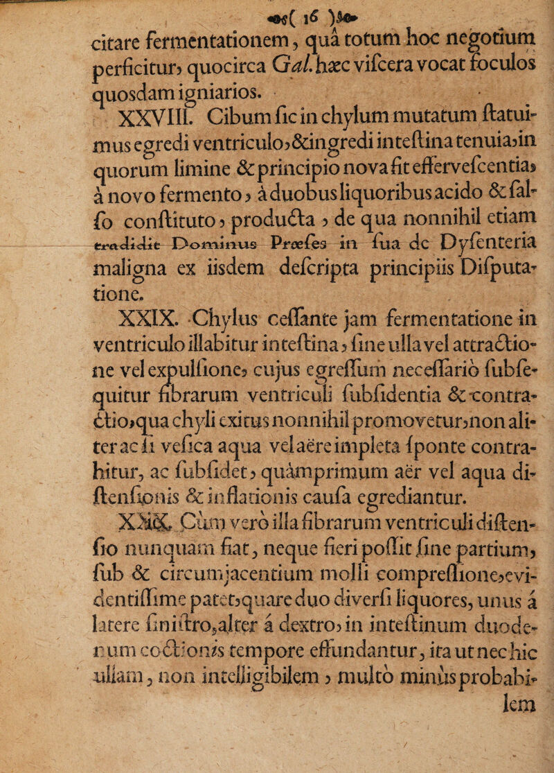 «o«( \6 citare fermentatioiiem, qua totum hoc negotium perficitur? quocirca G^/. haec vifcera vocat foculos quosdam igniarios. XXVIll. Cibum lic in chylum mutatum ftatui- mus egredi ventriculo?&ingredi intellina tenuia?in quorum limine & principio nova fit efiervefcentias a novo fermento? a duobus liquoribus acido &ral- fo conftituto ? produda ? de qua nonnihil etiam Dominus Preeies itl fiia dc Dylentetia maligna ex iisdem deforipta principiis Difiputa» tione. XXIX. -Chylus cellante jam fermentatione in ventriculo illabitur inteftina ? fine ulla vel attradio- ne vel expulfione? cujus egrefliim neceflarib fuble- quitur fibrarum ventriculi fubfidentia de -contra' diojqua chyli exitus nonnihil promovetur?non ali¬ ter acli vefica aqua vel aere impleta Iponte contra¬ hitur, ac fubfidet? quamprimum aer vel aqua di- ftenfipnis & inflationis caufa egrediantur. XX& Cum vero illa fibrarum ventriculi diften- fio nunquam fiat, neque fieri poflit fine partium? fiib Sc circumjacentium mojli compreflione?cvi- dentiflime patet?quare duo diverfi liquores, unus a latere finiftrosalter a dextro? in inteftinum duode¬ num codionis tempore effundantur, ira utnechic ullam, non intelligibilem ? multo minus probabi¬ lem /