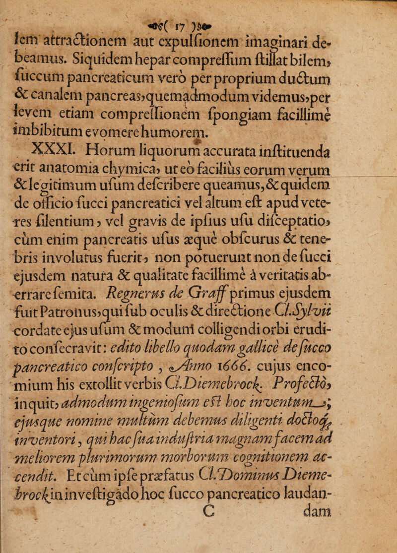 lem attfa£lionem aut expulfioncm imaginari de¬ beamus. Siquidem hepar comprefliim ftillat bilem? iiiccum pancreaticum yerb per proprium dudtum & canalem pancrcas?quemadmodum videmus>per levem eriani comprelliondii ^ongiam facillime imbibitum e vomere humorem. XXXI. Horum liquorum accurata inftituenda erit anatomia chymica? ut eb facilius eorum verum & legitimum ufum deferibere queamus, & quidem de officio fucci pancreatici vel altum eft apud vete¬ res filentium 5 vel gravis de iphus ufu dilceptatio? cum enim pancreatis ufus sque obfcurus & tene¬ bris involutus flierit j non potuerunt non de fiicci ejusdem natura & qualitate facillime ^ veritatis ab¬ errare femita. Regnems de Grajf primus ejusdem fuit Patronusjqui fub oculis & direbbione Cl.Sjhii cordate ejus ufum & moduni colligendi orbi erudi¬ to confteravit: edito libelli) quodam gallice dejueeo pancreatico conferipto , <i^?mo 1666. cujus enco- miiimhis extollit verbis ProfeBdj inquit? admodum ingentofum efl hoc inventu ejmque nomine multum debemm diligenti doBo^ inventori, qui hacfida indujtria magnam facem ad meliorem plurimorum morborum cognitionem ac¬ cendit. Etciim iple praefatus CLT^ominidS Dieme- .^roc^minveftigado hoc fucco pancreatico laudan-