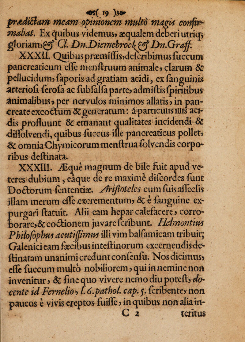 pradiBam nteam opinionem multd magk cof^ mabat. Ex Quibus videmusj aequalem deberi utri<B ^oftam)0f Q. Dn.Di£mebrocl{^Dn.Graff. XXXII. Qmbus pracmiffisjdefcribimusfuccum pancreaticum efle menftruum animale j clarum 8c pellucidum} Kapor is ad gratiam acidi, exfanguinia arterioli feroSfa ac fubialla parte} admiftisl^iritibus' animdibus} per nervulos minimos allatis} in pan¬ create excoitum Segeneratum: 3 particulis iiiis aci¬ dis profluunt & emanant qualitates incidendi & diflbivendi, quibus fuccus ille pancreaticus pollet} dc omnia Chymicorummenftruafelvendis corpo¬ ribus deftinata. XXXIII. iEque magnum de Bile fuit apud ve¬ teres dubium, eaque de re maxime difeordes funt Doftorum lentendae, cum liris afleclis < illam merum efle excrementum} & e languine ex¬ purgari ftatuit. Alii eam hepar calefacere} corro- horare}& co6lioneni juvare feribunt. Hdmontim Phihfbphm acutijpmm illi vim balfamicam tribuit; Galenici eam faecibus inteftiiiorum excernendisde- flinatam unanimi credunt confenfu. Nosdicimus) efle fuccum midtb nobiliorem} qui in nemine non invenitur} & fine quo vivere nemo diu poteft} cente id Fernelio‘y 16.pathol. cap.^. feribente} non paucos e vivis ereptos fuilTc} in quibus non aliain- C 2 tentus