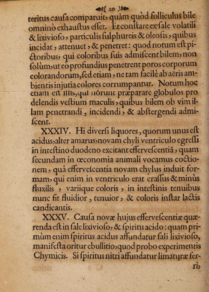 teritus caufa comparuib quam quod folliculus bile omnino exhauftus elTet. Et conltare ex-fale volatili & lixiviofo > particulis fulphureis & oleofis j quibus incidat > attenuet > & penetret: quod notum eft pi- iloribusj qui coloribus fuis admifcent bilem? non folumjut ebprofundius penetrent poros corporum colorandorum,ftd etiam > ne tam facile ab aeris am¬ bientis injuda colores corrumpantur. Notum hoc etiam elt illis^qul ii6runt praeparate globulos pro delendis veftium maculis > quibus bilem ob vim il¬ lam penetrandi, incidendi? & abftergcndi admi- Icent. XXXIV. Hi diverii liquores, quorum unus eft aeidus?alter amarus?novam chyli ventriculo egredi in inteftino duodeno excitant effervelcentia? quam fecundam in oeconomia animali vocamus coitio¬ nem ? qua edervekenria novam chylus induit for¬ mam? qui enim in ventriculo erat cradus&minus fluxilis ? variique coloris ? in inteftinis tenuibus nunc fit fluidior, tenuior ? & coloris inftar laitis candicantis. XXXV. Caula novae hujus edervelcentiae quae¬ renda eft in lale lixiviolb? & fpiritu acido: quam pri¬ mum enim Ipiritus acidus affundatur fali lixiviofo, manifeftaoritur ebullitio?quodprobo experimentis Chymicis. Si Ipiritus nitri affundatur limatijrae fer- <» n? , i • s.