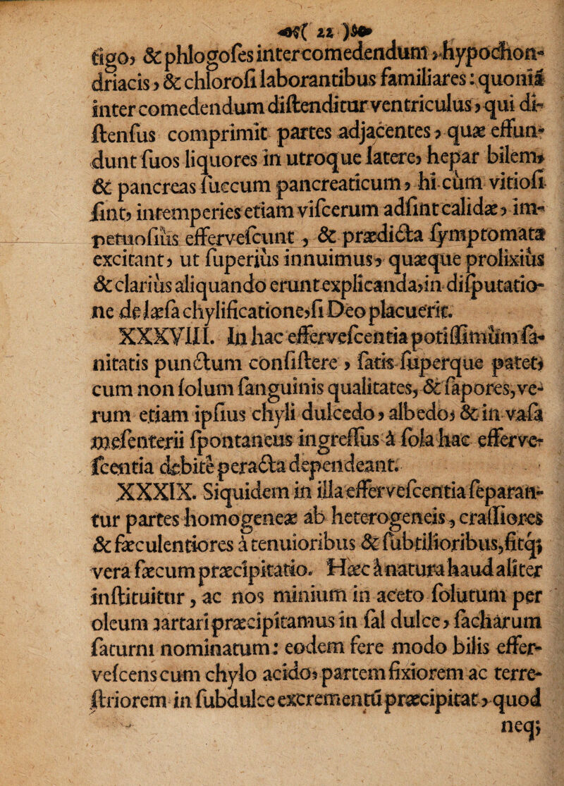 figO) & phlogofes intercomedendutn >.Hypodion- dmcis > & chlorofi laborantibus familiares ;quoiiti inter comedendum diftenditur ventricidus? qui dh ftenfus comprimit partes adjacentes ? quae elfun* dunt fuos liquores in utroque latarej hepar bilem» 6t pancreas luccum pancreaticum» hi chm vitioll iintj intemperies etiam vifeerum adfint calida > im« retuofiiis efFervefeunt, & praedida ijrmpfomata excitant» ut fuperius innuimus» quaeque prolixius &clarius aliquando eruntexplicanda>indilputatio- ne de laila chyIificatione>fi Deo placuerit. XXXyill. liihae ejferyercetttiapotidimiiml^ nitatis pundum conliftere > latis liiperque patetj cum non lolum fanguinis qualitates, & lapores,ve¬ rum etiam iplius chyli dulcedo»albedoj & in vala mefenterii Ipontaneus ingrcirus 4 fola hae efeve? Icentia debite perada dependeant. XXXIX. Siquidem in iilaedervefcentia leparatt» tur partes homogenes ab heterogeneis, cradiores vera fecum praecipitatio. Hkc innatura haud alit^ inftituitnr, ac nos minium in aeeto folutum per oleum aartariprsecipitamus in ial dulce» lacharum faturni nominatum: eodem fere modo bilis effer* velcens cum chylo acido» partem fixiorem ac terre- ftriorem in fubdulceexcremeiitu praecipitat» quod neq;