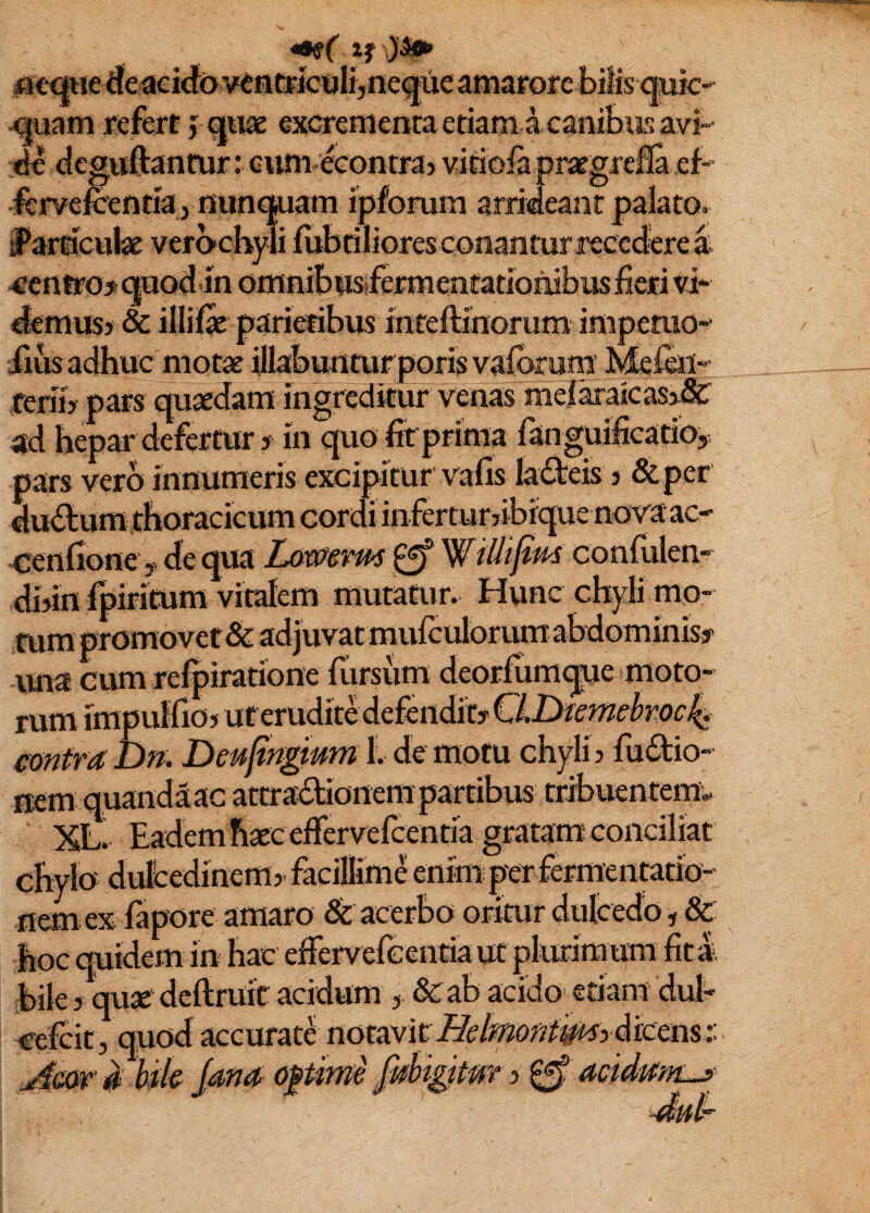 (urc is avi- a i5€a«e (fe aeid((> ventFicuK,neque amarore bi ^am refert j quae excrementa etiam a canL M deguftantur: cum-econtra) vitiolapraegrefla ef fervcKentia j iiun<]pam ipforum arrideant palato l*aiticttbie verochyli fubtiliores conantur recccferei 4rcntt’03r quod in omnibusifermentatioinibusiiefi vi demus} 8c illilac pariefibus inteftinorum impemo- iius adhuc motae illabunturporisvalbrura Meieii-' ferib pars quaedam ingreditur venas melaraicas5-&' ad hepar defertur y in quo fit prima ranguifieatiOy pars vero innumeris excipitur vafis ladeis 3 &per dudum thoracicum cordi inferturyibique nova ac- cenhone y de qua Lamvm ^ confulen- dbinipiricum vitalem mutatur. Hunc chyli mo¬ rum promovet & ad juvat mulculorum abdominisy ima cum refpiratione fiirsum deorfumque moto¬ rum impuffioy uteruditMefendiry emfra Dn. Deufingmm 1. de motu chyli 3 fuftio- nem quandaac attradionem partibus tribuentem. ‘ XLI Eadem haec effervefeentia gratam; conciliat chylo dulbedineffl3- facillime enimper fermentatio- nem ex fapore amaro & acerbo oritur dulcedo, & hoc quidem in hac ederverceiitia ut plurimum fit I. biles qu« deftruic acidum , dcab acido' etiam dul /' • - j accurate notavit ^ - 5 'ana opme jmtgttm