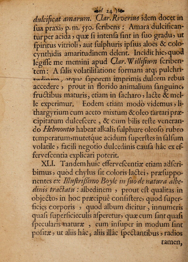 z4 dulcificat amarum. Oar.Riverim idem docet in fua praxij p.m. 550. fcribens: Amara dulcifican¬ tur per acida > quae fi iiitenfafint in fuo gradu? ut Ipiritus vitrioli? aut fulphuris ipfius aloes & colo¬ cynthidis amaritudinem delent. Incidit fiic? quod legifie me memini apud Ciar. Willijium fcriben- ‘tem: A falis volatilifatione formam atq; pulchri- fiipnrem imprimis dulcem rebus accedere ? prout in florido animalium fiinguine» frudlibus maturis, etiam in facharo ? ladte & mei¬ le experimur. Eodem ttiam modo videmus ? li- 'thargyrium cum aceto mixtum &oleo tartariprae¬ cipitatum dulcelcere , & cum bilis tefte veneran¬ do Helmontio habear alkali? fiilphure okofo rubro temperatum?mutetque acidum fuperftes in falfuni volatile? facili negotio dulcediniscaula hac exefi fervefcentia explicari poterit XLI. Tandem huic effervelcentiae etiam adlcri- bimus ? quod chylus fit colorisdadlei ? praefuppo- nentes ex lUuJlrtJ^imo Bojle in fuo de natura albe- dinis tratiatu: albedinem ? prout eft qualitas Jn objedlo? in hoc prixcipue confiftere? quod fuper- ficies corporis ? quod album dicitur, innumeris quafi fuperficieculis afperetur? quae cum fint quafi fpeciilaris naturae , eum infuper in modum fint pofirae ? ut aliis hk , aliis illk Ipedantibus ? radios tamen,