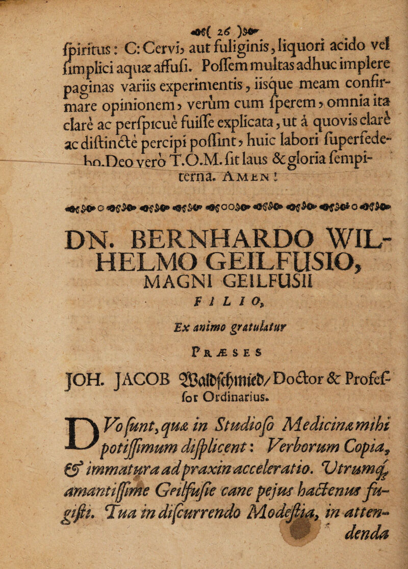 ftiritus: G: Cervi, aut fuliginis, liquori addo vef iimplici aqux affufi. PolTem multas adhuc implere paginas variis experimentis, iisque meam confir- mSe opinionem, verum cum Iperem, omnia ita clare ac perfpicue fuiflfe explicata, ut a quovis clar6 ac diftinde percipi pollint, huic labori fuperfede- t>n,Deo vero T.O.M.fit laus &gloria fempi- tefna. Amiin ! DN. BERNHARDO WIL- HELMO GEILFUSIO, MAGNI GElLFUSll f I L J O, Ex animo gratulatur F KJE^SE S JOH. JACOB SalDfe^mieU/Doaor& Profef^ for Ordinarius. DVofkntyqm m Studio fi Medicimmihi potijfmum difilkent: Verhomm Copia, 0* immatura adpraxm acceleratio». ‘Vtrum^ amantiffime Getlfiifie cane pejus ha^enue i'ua m dfiurrendo Mode^^, in atten- W ^ denda