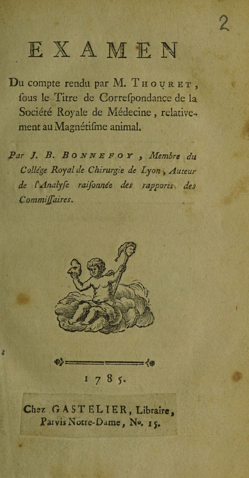 Du compte rendu par M. Thouret, fous le Titre de Correfpondance de la Société Royale de Médecine, relative^ ment au Magnétifme animal. Par J. B. Bonne f or , Membre du College Royal de Chirurgie de Lyon 9 Auteur de CAnalyfe raifonnde des rapports des ÇommiJJ'aires. 178?. Chez GA ST ELTER, Libraire 9 Parvis Notre-Dame, N«. 15.