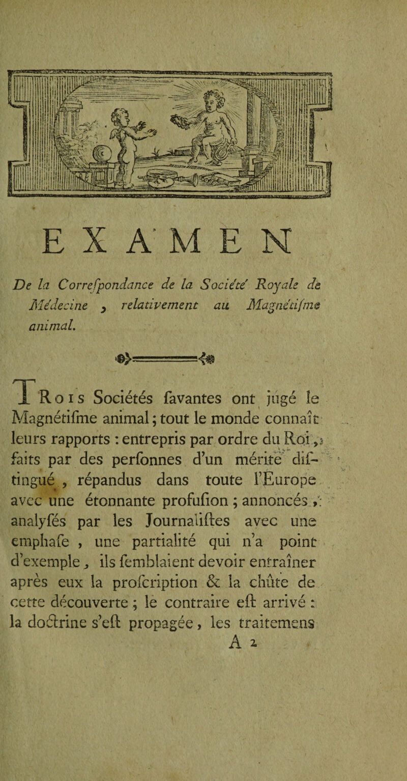 EXAMEN De la Correfpondance de la Société Royale de Médecine y relativement au Magnétifme animal. ^s=====4$ T Rois Sociétés favantes ont jugé le Magnétifme animal; tout le monde connaît leurs rapports : entrepris par ordre du Roi faits par des perfonnes d’un mérite dis¬ tingué , répandus dans toute l’Europe avec une étonnante profufion ; annoncés V: analyfés par les Journaliftes avec une emphafe , une partialité qui n’a point d’exemple, ils Semblaient devoir entraîner après eux la prolcription & la chute de cette découverte ; le contraire eft arrivé : la dodrine s’eft propagée, les traitemens A 2.