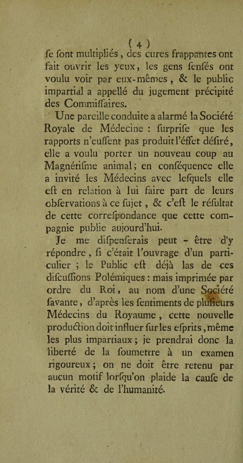 fe font multipliés , des cures frappantes ont fait ouvrir les yeux, les gens fenfés ont voulu voir par eux-mêmes , & le public impartial a appellé du jugement précipité des Commiffaires. Une pareille conduite a alarmé la Société Royale de Médecine : furprife que les rapports n’euffent pas produit l’éffet déliré, elle a voulu porter un nouveau coup au Magnétifme animal; en conféquence elle a invité les Médecins avec lefquels elle eft en relation à lui faire part de leurs cbfervat'ions à ce fujet, & c’eft le réfultat de cette correfpondance que cette com¬ pagnie publie aujourd’hui. Je me difpenferais peut - être d’y répondre , fi c’était Touvrage d’un parti¬ culier ; le Public eft déjà las de ces dîfcufiions Polémiques : mais imprimée par ordre du Roi, au nom d’une Société favante, d’après les fentiments de plufietirs Médecins du Royaume, cette nouvelle produéfion doit influer fur les efprits, même les plus impartiaux; je prendrai donc la liberté de la foumettre à un examen rigoureux ; on ne doit être retenu par aucun motif lorfqu’on plaide la caufe de la vérité & de l’humanité.