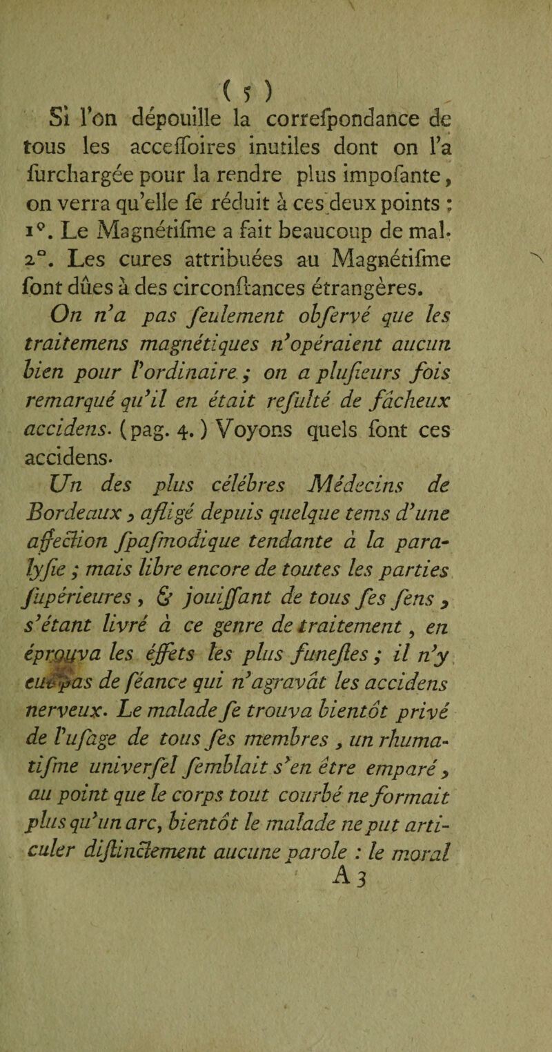 Si Ton dépouille la correfpondance de tous les acceffoires inutiles dont on Ta furchargée pour la rendre plus impofante, on verra qu elle fe réduit à ces deux points : i°. Le Magnétifme a fait beaucoup de mal- 2°. Les cures attribuées au Magnétifme font dues à des circonftances étrangères. On n’a pas feulement obfervé que les traitemens magnétiques n’opéraient aucun bien pour Vordinaire ; on a pluficurs fois remarqué qu’il en était refulté de fâcheux accidens. (pag. 4. ) Voyons quels font ces accidens- Un des plus célébrés Médecins de Bordeaux y afligé depuis quelque tems d’une affeciion fpafmodique tendante à la para- lyfie ; mais libre encore de toutes les parties fupérieures , <& jouijfant de tous fes fens y s’étant livré à ce genre de traitement, en éprouva les éffets les plus funefes ; il n’y euv pas de féance qui n’agravât les accidens nerveux• Le malade fe trouva bientôt privé de Vufage de tous fes membres , un rhuma- tifme univerfel femblait s’en être emparé> au point que le corps tout courbé ne formait plus qu’un arc, bientôt le malade ne put arti¬ culer dijlinciement aucune parole : le moral 'A3