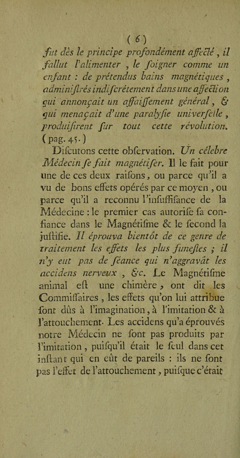 fut dès le principe profondément affeclé , il fallut Valimenter , le foigner comme un enfant : de prétendus bains magnétiques , adminiftrés indifcrétemen t dans une affecîion qui annonçait un affaiffement général, & qui menaçait d’une paralyfie univerfelle , produifirent fur tout cette révolution. (pag-45-) Difcutons cette obfervation. Un célébré Médecin fe fait magnétifer. Il le fait pour une de ces deux raifons, ou parce qu'il a vu de bons effets opérés par ce moyen , ou parce qu’il a reconnu l'infuffifance de la Médecine : le premier cas autorife fa con¬ fiance dans le Magnétifme & le fécond la juftifie. Il éprouva bientôt de ce genre de traitement les effets les plus funefes ; il n’y eut pas de féance qui n’aggravât les accidens nerveux y &c. Le Magnétifme animal eft une chimère > ont dit les Cômmiffaires , les effets qu’on lui attribue font dûs à l’imagination, à l'imitation & à l’attouchement. Les accidens qu’a éprouvés notre Médecin ne font pas produits par l’imitation, puifqu’il était le feul dans cet inftant qui en eût de pareils : ils ne font pas l’effet de l’attouchement, puifque c’était