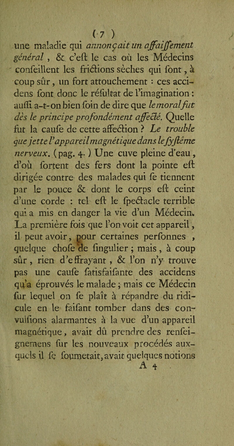 une maladie qui annonçait un affairement général , & c’eft le cas où les Médecins confeillent les friétions sèches qui font, à coup sûr, un fort attouchement : ces acci- dens font donc le réfultat de l’imagination : auffi a-t-on bien foin de dire que lemoralfut dès le principe profondément affecté. Quelle fut la caufe de cette affeétion ? Le trouble que jette V appareil magnétique dans lefyjlême nerveux, (pag. 4. ) Une cuve pleine d'eau, d’où fortent des fers dont la pointe eft dirigée contre des malades qui fe tiennent par le pouce & dont le corps eft ceint d’une corde : tel eft le fpeétacle terrible qui a mis en danger la vie d’un Médecin* La première fois que l’on voit cet appareil, il peut avoir, £Our certaines perfonnes , quelque chofe de fingulier ; mais , à coup sûr, rien d’effrayant , & l’on n’y trouve pas une caufe fatisfaifante des accidens qp’a éprouvés le malade ; mais ce Médecin fur lequel on fe plaît à répandre du ridi¬ cule en le faifant tomber dans des con- vulfions alarmantes à la vue d’un appareil magnétique, avait dû prendre des renfei- gnemens fur les nouveaux procédés aux¬ quels il fç foumetait, avait quelques notions