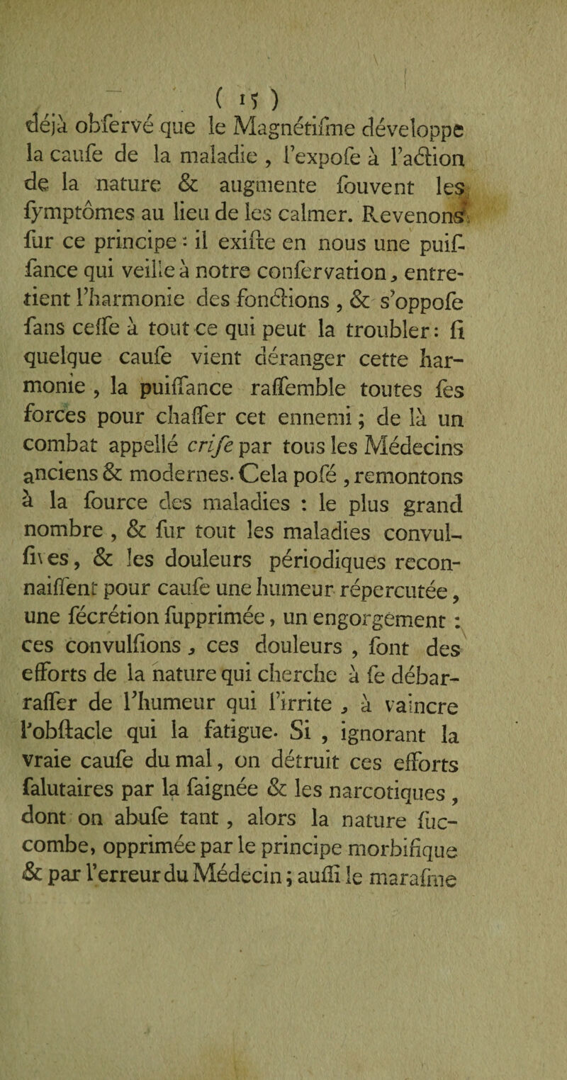 déjà obfervé que le Magnétifine développe la caufe de la maladie , l’expofe à l’adion de la nature & augmente fouvent les fymptômes au lieu de les calmer. Revenons fur ce principe : il exifte en nous une puif fance qui veille à notre confervation, entre¬ tient l’harmonie des fondions , & s’oppofe fans ceffe à tout ce qui peut la troubler: fi quelque caufe vient déranger cette har¬ monie , la puiffance raffemble toutes fes forces pour chaffer cet ennemi ; de là un combat appelle crife par tous les Médecins anciens & modernes. Cela pofé , remontons à la fource des maladies : le plus grand nombre , & fur tout les maladies convul- fi\es, & les douleurs périodiques recon- naiffent pour caufe une humeur répercutée, une fécrétionfupprimée, un engorgement : ces convulfions * ces douleurs , font des efforts de la nature qui cherche à fe débar- raffer de l'humeur qui l’irrite , à vaincre fobftacle qui la fatigue. Si , ignorant la vraie caufe du mal, on détruit ces efforts falutaires par la faignée & les narcotiques , dont on abufe tant, alors la nature fiic- combe, opprimée par le principe morbifique & par l’erreur du Médecin ; auffi le marafme